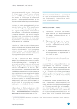 O COMITÊ DE BACIA HIDROGRÁFICA: O QUE É E O QUE FAZ?
17
2 COMITÊ DE BACIA HIDROGRÁFICA
Desenvolvimento sustentável é aquele capaz
de suprir as necessidades da geração atual,
sem comprometer a capacidade de atendi-
mento às gerações futuras.
extensamente debatido durante a Conferência
de Estocolmo sobre Meio Ambiente, realizada
também em 1972, e que iniciou um processo
mais intenso de incorporação da consciência
ecológica e dos princípios norteadores de pro-
teção ambiental na agenda política das nações.
Em 1983, foi criada a comissão da Organiza-
ção das Nações Unidas (ONU) para levantar
os principais problemas ambientais do plane-
ta e sugerir estratégias para preservação do
meio ambiente. Como resultado, foi elaborado
o Relatório Brundtland3
, que apontou para um
desenvolvimento econômico que não se dê em
detrimento da justiça social e da preservação
do planeta. Essa forma de desenvolvimento de-
sejada deveria ser sustentável.
Também, em 1983, foi realizado em Brasília o
Seminário Internacional de Gestão de Recursos
Hídricos, representando o início dos debates
nacionais relativos a essa temática. A partir daí,
foram realizados vários encontros nacionais de
órgãos gestores de recursos hídricos.
Em 1986, o Ministério de Minas e Energia
(MME) criou um Grupo de Trabalho cujo relató-
rio recomendou a criação e a instituição do Sis-
tema Nacional de Gerenciamento de Recursos
Hídricos (Singreh), a busca de subsídios para
instituir a Política Nacional de Recursos Hídri-
cos, a transição do Comitê Especial de Estudos
Integrados de Bacias Hidrográficas (CEEIBH) e
dos respectivos comitês executivos de bacias
hidrográficas para um novo sistema e a institui-
ção dos sistemas estaduais de gerenciamento
de recursos hídricos. O resultado de todo esse
processo levou a inclusão, na Constituição Fe-
deral de 1988, de competência da União para
legislar sobre a instituição do Singreh.
A Conferência de Dublin, realizada em 1992,
apontou a existência de sérios problemas relacio-
nados à disponibilidade hídrica e estabeleceu
princípios para a gestão sustentável da água.
3	 É conhecido por Relatório Brundtland por ser escrito a partir da reunião presidida pela primeira ministra da Noruega,
Gro Harlem Brundtland.
PRINCÍPIOS DA CONFERÊNCIA DE DUBLIN
(I) 	 A água doce é um recurso finito e vulne-
rável, essencial para a manutenção da
vida, para o desenvolvimento e para o
meio ambiente.
(II) 	 O gerenciamento da água deve ser basea-
do na participação dos usuários, dos pla-
nejadores e dos formuladores de políticas,
em todos os níveis.
(III) 	 As mulheres desempenham um papel es-
sencial na provisão, no gerenciamento e
na proteção da água.
(IV) 	 O reconhecimento do valor econômico 	
da água.
Ainda em 1992, foi realizada a Conferência das
Nações Unidas para o Ambiente e Desenvolvi-
mento (Cnumad), também conhecida como Rio
– 92 ou Eco – 92. Nesse evento, representan-
tes de 170 nações referendaram os princípios
de Dublin e aprovaram uma agenda mínima de
preservação e recuperação do meio ambiente
– a Agenda 21.
Em movimento paralelo, durante 1980 e 1990,
com a retomada do regime democrático no
Brasil, algumas inovações institucionais foram
se efetivando na gestão das políticas públi-
cas, sobretudo por pressão de movimentos
sociais que demandavam maior participação
da sociedade na elaboração de políticas pú-
blicas. Assim, foram formuladas estruturas de
 