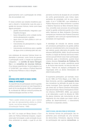 CADERNOS DE CAPACITAÇÃO EM RECURSOS HÍDRICOS – VOLUME 1
18
gerenciamento com a participação de entida-
des da sociedade civil.
É nesse contexto que estados brasileiros pas-
sam a discutir e fundamentar suas leis para a
gestão de recursos hídricos, tendo como base
alguns princípios:
•	 gestão descentralizada, integrada e par-
ticipativa da água;
•	 bacia hidrográfica como unidade territo-
rial de planejamento e gestão;
•	 água como um bem público e com va-
lor econômico;
•	 instrumentos de planejamento e regula-
ção por bacia; e
•	 instrumentos econômicos para a gestão
da água como a cobrança pelo seu uso.
Leis estaduais de recursos hídricos foram im-
plantadas e previram, como forma de garantir
a participação social, a criação de organismos
colegiados – os comitês de bacia hidrográ-
fica e os conselhos de recursos hídricos.
À luz dessas experiências, foi promulgada a Lei
nº 9.433/1997, que instituiu a Política Nacional
de Recursos Hídricos e criou o Singreh.
2.2	
DIFERENÇA ENTRE COMITÊS DE BACIA E OUTRAS
FORMAS DE PARTICIPAÇÃO
As experiências de participação social na gestão
pública brasileira tornaram-se mais frequentes a
partir do fim da década de 1980 e, principalmen-
te, na década de 1990 por conta do processo de
redemocratização ocorrido no País.
pioneiros na forma de atuação de um conselho
de cunho governamental, pois incluiu repre-
sentantes da sociedade civil na sua compo-
sição. A Lei nº 6.938/1981, que estabelece a
Política Nacional do Meio Ambiente e constitui
o Sistema Nacional do Meio Ambiente (Sisna-
ma), consolida esse processo de participação
social na gestão ambiental quando cria o Con-
selho Nacional de Meio Ambiente (Conama),
composto por membros dos Poderes Executivo
e Legislativo, bem como por representantes da
sociedade civil organizada.
A estratégia de inclusão de setores sociais
em processos participativos de gestão pública
pode ser considerada tanto uma conquista des-
ses setores quanto alternativa de gestão mais
eficiente (NOGUEIRA, 2005). De tal movimento
resultou a criação de diversas estruturas institu-
cionais que permitiram essa maior participação,
sobretudo, após a Constituinte, quando foram
criados diversos Conselhos de Políticas Pú-
blicas nas áreas de saúde, assistência social
e, de forma mais recente, na área de meio am-
biente. Trata-se de espaços privilegiados de
negociação entre os atores interessados em
determinada política.
O orçamento participativo, por exemplo, inicia-
do em 1989, em Porto Alegre, e em 1993, em
Belo Horizonte, permitiu a participação direta
dos moradores na definição de parte do orça-
mento municipal. Outro exemplo de participa-
ção direta são os Planos Diretores Municipais,
hoje denominados Planos Participativos Direto-
res Urbanos (AVRITZER, 2008), que passam
a ser elaborados a partir da década de 1990.
Os planos diretores são instrumentos de pla-
nejamento de uma cidade que tratam sobre a
política de desenvolvimento, o ordenamento
territorial e a expansão urbana.
2.2.1
COMITÊ DE BACIA: UMA NOVA FORMA DE PARTICIPAÇÃO
As diversas formas de participação são im-
portantes para construção de uma socieda-
de democrática. Entretanto, algumas formas
de participação são apenas consultivas, ou
“Todo o poder emana do povo, que o exerce
por meio de representantes eleitos ou direta-
mente, nos termos dessa Constituição.”
(Constituição Federal, 1988)
Em 1977, foi criado em Minas Gerais o Con-
selho de Política Ambiental (Copam), respon-
sável pela formulação e pela condução da po-
lítica ambiental no estado, o qual foi um dos
 
