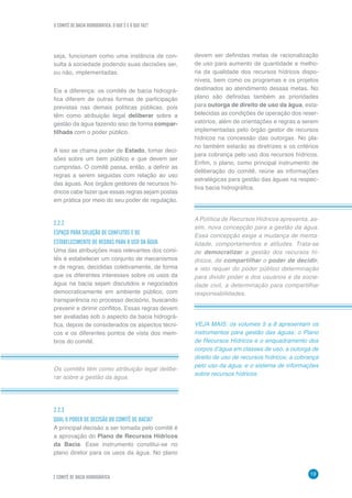 O COMITÊ DE BACIA HIDROGRÁFICA: O QUE É E O QUE FAZ?
19
2 COMITÊ DE BACIA HIDROGRÁFICA
devem ser definidas metas de racionalização
de uso para aumento de quantidade e melho-
ria da qualidade dos recursos hídricos dispo-
níveis, bem como os programas e os projetos
destinados ao atendimento dessas metas. No
plano são definidas também as prioridades
para outorga de direito de uso da água, esta-
belecidas as condições de operação dos reser-
vatórios, além de orientações e regras a serem
implementadas pelo órgão gestor de recursos
hídricos na concessão das outorgas. No pla-
no também estarão as diretrizes e os critérios
para cobrança pelo uso dos recursos hídricos.
Enfim, o plano, como principal instrumento de
deliberação do comitê, reúne as informações
estratégicas para gestão das águas na respec-
tiva bacia hidrográfica.
Os comitês têm como atribuição legal delibe-
rar sobre a gestão da água.
A Política de Recursos Hídricos apresenta, as-
sim, nova concepção para a gestão da água.
Essa concepção exige a mudança de menta-
lidade, comportamentos e atitudes. Trata-se
de democratizar a gestão dos recursos hí-
dricos, de compartilhar o poder de decidir,
e isto requer do poder público determinação
para dividir poder e dos usuários e da socie-
dade civil, a determinação para compartilhar
responsabilidades.
seja, funcionam como uma instância de con-
sulta à sociedade podendo suas decisões ser,
ou não, implementadas.
Eis a diferença: os comitês de bacia hidrográ-
fica diferem de outras formas de participação
previstas nas demais políticas públicas, pois
têm como atribuição legal deliberar sobre a
gestão da água fazendo isso de forma compar-
tilhada com o poder público.
A isso se chama poder de Estado, tomar deci-
sões sobre um bem público e que devem ser
cumpridas. O comitê passa, então, a definir as
regras a serem seguidas com relação ao uso
das águas. Aos órgãos gestores de recursos hí-
dricos cabe fazer que essas regras sejam postas
em prática por meio do seu poder de regulação.
2.2.2
ESPAÇO PARA SOLUÇÃO DE CONFLITOS E DE
ESTABELECIMENTO DE REGRAS PARA O USO DA ÁGUA
Uma das atribuições mais relevantes dos comi-
tês é estabelecer um conjunto de mecanismos
e de regras, decididas coletivamente, de forma
que os diferentes interesses sobre os usos da
água na bacia sejam discutidos e negociados
democraticamente em ambiente público, com
transparência no processo decisório, buscando
prevenir e dirimir conflitos. Essas regras devem
ser avaliadas sob o aspecto da bacia hidrográ-
fica, depois de considerados os aspectos técni-
cos e os diferentes pontos de vista dos mem-
bros do comitê.
2.2.3
QUAL O PODER DE DECISÃO DO COMITÊ DE BACIA?
A principal decisão a ser tomada pelo comitê é
a aprovação do Plano de Recursos Hídricos
da Bacia. Esse instrumento constitui-se no
plano diretor para os usos da água. No plano
VEJA MAIS: os volumes 5 a 8 apresentam os
instrumentos para gestão das águas: o Plano
de Recursos Hídricos e o enquadramento dos
corpos d’água em classes de uso; a outorga de
direito de uso de recursos hídricos; a cobrança
pelo uso da água; e o sistema de informações
sobre recursos hídricos.
 