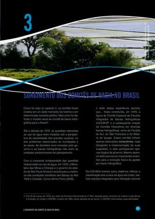 21
3 SURGIMENTO DOS COMITÊS DE BACIA NO BRASIL
Como foi visto no capítulo 2, os comitês foram
criados em um dado momento da história e em
determinado contexto político. Mas como foi de-
finido o modelo atual de comitê de bacia hidro-
gráfica para o Brasil?
Até a década de 1970, as questões referentes
ao uso da água eram tratadas sob a perspec-
tiva da necessidade dos grandes usuários, ou
dos problemas relacionados às inundações e
às secas. As decisões eram tomadas pelo go-
verno e as bacias hidrográficas não eram as
unidades predominantes de planejamento.
Com a crescente complexidade das questões
relacionadas ao uso da água, em 1976, o Minis-
tério das Minas e Energia e o governo do esta-
do de São Paulo firmaram acordo para a melho-
ria das condições sanitárias das Bacias do Alto
Tietê e Cubatão. Como afirma Porto (2008),
SURGIMENTO DOS COMITÊS DE BACIA NO BRASIL
3
o êxito dessa experiência permitiu
que... fosse constituída, em 1978, a
figura do Comitê Especial de Estudos
Integrados de Bacias Hidrográficas
(CEEIBH)4
, e a subsequente criação
de Comitês Executivos em diversas
bacias hidrográficas, como do Paraíba
do Sul, do São Francisco e do Ribei-
ra de Iguape. Esses comitês tinham
apenas atribuições consultivas, nada
obrigando à implementação de suas
sugestões, e dele participavam ape-
nas órgãos de governo. Mesmo assim,
constituíram-se em importantes embri-
ões para a evolução futura da gestão
por bacia hidrográfica.
Os CEEIBHs tiveram como objetivos: efetuar a
classificação dos cursos da água da União, rea-
lizar estudos integrados para utilização racional
4	 Em 29 de março de 1978, por meio da Portaria Interministerial nº 090, baixada pelos ministros do Interior e das Minas
e Energia, foi criado o CEEIBH. A partir de 1983, tendo deixado de se reunir, o CEEIBH interrompeu suas atividades.
Foto:PlantaçãodearrozemManoelViana–RS
-RicardoKoch/BancodeimagensdaANA
 