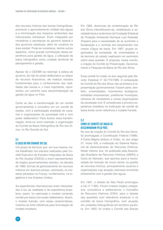 CADERNOS DE CAPACITAÇÃO EM RECURSOS HÍDRICOS – VOLUME 1
22
dos recursos hídricos das bacias hidrográficas,
promover o aproveitamento múltiplo das águas
e a minimização dos impactos ambientais das
intervenções antrópicas. Eram integrados por
ministérios e secretarias do governo federal e
dos governos estaduais, além de usuários da
área estatal. Pode-se considerar, dentre outros
aspectos, como grande contribuição dessa ex-
periência para gestão da água, a utilização da
bacia hidrográfica como unidade territorial de
planejamento e gestão.
Apesar de o CEEIBH se restringir à esfera de
governo, de não ter poder deliberativo ou dispor
de recursos financeiros, ele realizou estudos
fundamentais para o conhecimento das reali-
dades das bacias e, o mais importante, repre-
sentou um caminho para descentralização da
gestão da água no País.
Como se deu a transformação de um comitê
governamental e consultivo em um comitê de
estado, com a participação ampliada de usuá-
rios e organizações da sociedade civil e com
poder deliberativo? Para ilustrar essa transfor-
mação, tome-se como exemplo a organização
do Comitê da Bacia Hidrográfica do Rio dos Si-
nos, no Rio Grande do Sul.
3.1
O CASO DO RIO GRANDE DO SUL
Um grupo de técnicos que, em sua maioria, ha-
via trabalhado nos estudos realizados pelo Co-
mitê Executivo de Estudos Integrados da Bacia
do Rio Guaíba (CEEIG) e eram representantes
de órgãos governamentais estudou, na década
de 1980, formas de gerenciamento de recursos
hídricos em diversos países, sobretudo, os mo-
delos adotados na França, na Alemanha, na In-
glaterra e nos Estados Unidos.
As experiências internacionais eram interpreta-
das à luz da realidade e da experiência brasi-
leira, assim, foi valorizado o modelo contendo
comitê por bacia com poder deliberativo. Assim,
o modelo francês, com essas características,
mostrou-se forte referência para formulação do
modelo brasileiro.
Em 1985, denúncias de contaminação do Rio
dos Sinos intensificaram-se, mobilizando a so-
ciedade local e os técnicos da Fundação Estadual
de Proteção Ambiental Henrique Luis Roessler
(Fepam) para a necessidade de se aumentar a
fiscalização e o controle dos lançamentos nos
corpos d’água da bacia. Em 1987, grupos or-
ganizados da sociedade, de universidades e
de técnicos do estado realizaram um seminário
sobre essa questão. É proposta, nesse evento,
a criação do Comitê de Preservação, Gerencia-
mento e Pesquisa da Bacia do Rio dos Sinos.
Esse comitê foi criado no ano seguinte pelo De-
creto Estadual nº 32.774/1988. A composição
do Comitê do Rio dos Sinos não se limitava à re-
presentação governamental. Faziam parte, tam-
bém, universidades, movimentos ecológicos,
entidades empresariais, prefeituras municipais,
câmaras de vereadores e outras organizações
da sociedade civil. É considerada a primeira ex-
periência brasileira na instituição de comitê de
bacia tendo como referência o modelo francês.
3.2
COMO OS COMITÊS DE BACIA SE
DISSEMINARAM PELO PAÍS
No ano da criação do Comitê do Rio dos Sinos,
foi promulgada a Constituição Federal (1988).
A Carta Magna atribuiu à União, no seu artigo
21, inciso XIX, a instituição do Sistema Nacio-
nal de Gerenciamento de Recursos Hídricos.
Neste mesmo ano, foi publicada pela Associa-
ção Brasileira de Recursos Hídricos (ABRH) a
Carta de Salvador, que apontou para a neces-
sidade de inclusão de novos atores na gestão
de recursos hídricos, principalmente usuários e
organizações cuja atuação estivesse envolvida
diretamente com a gestão das águas.
Em 1991, o estado de São Paulo promulgou
a Lei nº 7.663. Foram criados órgãos colegia-
dos, consultivos e deliberativos: o Conselho
de Recursos Hídricos (CRH), para o debate
das questões com relevância estadual; e os
comitês de bacia hidrográfica, com atuação
em unidades hidrográficas em território paulis-
ta. Em 1993, foi criado o Comitê das Bacias
 