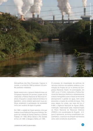O COMITÊ DE BACIA HIDROGRÁFICA: O QUE É E O QUE FAZ?
23
3 SURGIMENTO DOS COMITÊS DE BACIA NO BRASIL
Hidrográficas dos Rios Piracicaba, Capivari e
Jundiaí, e no final de 1996 já existiam 18 comi-
tês paulistas instalados.
Neste mesmo ano, o governo federal enviou ao
Congresso Nacional um primeiro projeto de lei
instituindo a Política Nacional de Recursos Hí-
dricos. Enquanto o projeto federal tramitava no
legislativo, outros estados aprovaram suas po-
líticas ampliando a participação da sociedade
civil e dos usuários de água na gestão.
Em 1992, o estado do Ceará aprovou a lei que
instituiu a sua Política de Recursos Hídricos. Se-
guem-se o estado de Santa Catarina e o Distrito
Federal, em 1993, Minas Gerais e Rio Grande
do Sul, em 1994, e Sergipe e Bahia, em 1995.
O processo de implantação de políticas de
recursos hídricos nos estados acelerou a tra-
mitação do Projeto de Lei no âmbito do Con-
gresso Nacional. Assim, foi promulgada, em
1997, a Lei nº 9.433, instituindo a Política Na-
cional de Recursos Hídricos e estabelecendo
a bacia hidrográfica como a base territorial de
planejamento e gestão da água, bem como
prevendo a criação de comitês de bacia. Três
anos depois foi criada, por meio da Lei nº
9.984, a Agência Nacional de Águas (ANA),
instituição responsável pela implementação
do Plano Nacional de Recursos Hídricos
(PNRH) e de coordenação do Singreh. A fi-
gura 3 representa, de forma simplificada e es-
quemática, a estrutura do Singreh da maneira
como está constituído atualmente.
Foto:RioCorumbataí–SP-TomásMay/BancodeimagensdaANA
 