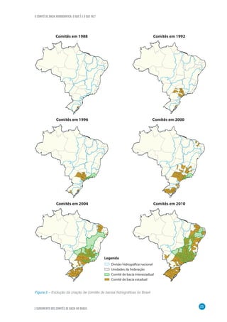 O COMITÊ DE BACIA HIDROGRÁFICA: O QUE É E O QUE FAZ?
25
3 SURGIMENTO DOS COMITÊS DE BACIA NO BRASIL
Figura 5 – Evolução da criação de comitês de bacias hidrográficas no Brasil
Comitês em 1988 Comitês em 1992
Comitês em 1996 Comitês em 2000
Comitês em 2004 Comitês em 2010
Legenda
Divisão hidrográfica nacional
Unidades da Federação
Comitê de bacia interestadual
Comitê de bacia estadual
 