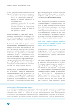 CADERNOS DE CAPACITAÇÃO EM RECURSOS HÍDRICOS – VOLUME 1
28
e articular a atuação das entidades envolvidas.
Caso os conflitos não consigam ser evitados, é
também o comitê que atua como árbitro, em
uma primeira instância administrativa.
Essa arbitragem se dá de forma participativa.
Quem decide sobre o conflito é o “coletivo”, con-
forme as regras definidas no regimento interno
do comitê. Portanto, instaurado um conflito, au-
xiliado por estudos técnicos sobre a questão,
cabe ao plenário do comitê definir a prioridade
do uso e a solução da contenda. Ou seja, partin-
do de uma base técnica de avaliação do conflito,
é realizada a avaliação política pelo comitê. De
forma pública, transparente e democrática.
VEJA MAIS: o volume 2 apresenta exemplo hi-
potético no qual foi solicitado ao comitê a arbi-
tragem de um conflito existente.
Essas decisões, no entanto, podem ser revis-
tas pelo próprio comitê, ou recorrendo-se aos
conselhos de recursos hídricos, em última ins-
tância administrativa, conforme o domínio das
águas em disputa.
Se cabe ao comitê a arbitragem, o que compe-
te aos órgãos gestores de recursos hídricos?
A regulação, o poder de polícia, a implemen-
tação da decisão: eis sua função objetiva no
cumprimento da decisão pública. Cabe ressaltar
que, como o alicerce da Política Nacional de Re-
cursos Hídricos é um sistema de gerenciamen-
to – o Singreh (figura 3) –, é necessário que os
órgãos gestores de recursos hídricos estejam
bem preparados para exercer não só as funções
há pouco descritas, mas todas aquelas que
lhes cabem. Para que as decisões dos comitês
órgãos responsáveis pela regulação do uso das
águas. A legislação determina que o plano deve:
•	 apresentar as metas de racionalização
de uso, o aumento de quantidade e a
melhoria da qualidade dos recursos hí-
dricos disponíveis;
•	 estabelecer as condições de operação
dos reservatórios; e
•	 definir as prioridades de uso para efeito
de concessão da outorga de direito de
uso de recursos hídricos.
As regras definidas no plano devem orientar a
atuação da regulação quando do estabelecimento
dos critérios de outorga a serem adotados pelos
órgãos gestores com relação aos diversos usos.
É dever do comitê, além de aprovar o plano,
acompanhar sua implementação para garantir
a efetivação das metas nele estabelecidas, bem
como a realização dos programas nele priori-
zados. Para tanto, é necessária a existência de
mecanismos que possibilitem tais atividades.
As agências de água e a cobrança pelo uso dos
recursos hídricos são alguns dos meios com que
devem contar os comitês no acompanhamento e
na implementação do plano. Por falar em cobran-
ça, a aplicação dos recursos arrecadados é
definida pelo comitê, com base nas orientações
do plano, para utilização desses recursos.
Observa-se que os usos da água são muitas ve-
zes concorrentes e que a água que está reser-
vada para a agricultura pode comprometer a na-
vegação, ou mesmo a geração de energia e que
o somatório desses usos pode ameaçar a ma-
nutenção do ecossistema aquático. Para preve-
nir conflitos, o comitê deve promover o debate
PRIMEIRA INSTÂNCIA ADMINISTRATIVA
O comitê é o primeiro órgão administrativo a ser acionado em situação de conflito pelo uso da água.
Caso o conflito não seja dirimido pelo comitê ou caso a decisão não atenda a alguma das partes
envolvidas, cabe recurso ao Conselho de Recursos Hídricos pertinente, como segunda instância
administrativa, hierarquicamente superior ao comitê. Há sempre a possibilidade de se recorrer a
instâncias judiciais, lembrando que essas têm trâmite diferenciado das instâncias administrativas.
 