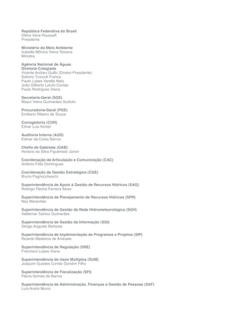 República Federativa do Brasil
Dilma Vana Rousseff
Presidenta
Ministério do Meio Ambiente
Izabella Mônica Vieira Teixeira
Ministra
Agência Nacional de Águas
Diretoria Colegiada
Vicente Andreu Guillo (Diretor-Presidente)
Dalvino Troccoli Franca
Paulo Lopes Varella Neto
João Gilberto Lotufo Conejo
Paulo Rodrigues Vieira
Secretaria-Geral (SGE)
Mayui Vieira Guimarães Scafuto
Procuradoria-Geral (PGE)
Emiliano Ribeiro de Souza
Corregedoria (COR)
Elmar Luis Kichel
Auditoria Interna (AUD)
Edmar da Costa Barros
Chefia de Gabinete (GAB)
Horácio da Silva Figueiredo Júnior
Coordenação de Articulação e Comunicação (CAC)
Antônio Félix Domingues
Coordenação de Gestão Estratégica (CGE)
Bruno Pagnoccheschi
Superintendência de Apoio à Gestão de Recursos Hídricos (SAG)
Rodrigo Flecha Ferreira Alves
Superintendência de Planejamento de Recursos Hídricos (SPR)
Ney Maranhão
Superintendência de Gestão da Rede Hidrometeorológica (SGH)
Valdemar Santos Guimarães
Superintendência de Gestão da Informação (SGI)
Sérgio Augusto Barbosa
Superintendência de Implementação de Programas e Projetos (SIP)
Ricardo Medeiros de Andrade
Superintendência de Regulação (SRE)
Francisco Lopes Viana
Superintendência de Usos Múltiplos (SUM)
Joaquim Guedes Corrêa Gondim Filho
Superintendência de Fiscalização (SFI)
Flávia Gomes de Barros
Superintendência de Administração, Finanças e Gestão de Pessoas (SAF)
Luís André Muniz
 