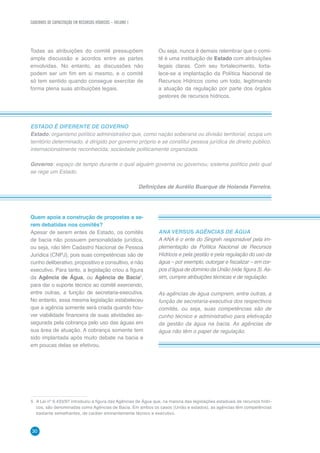CADERNOS DE CAPACITAÇÃO EM RECURSOS HÍDRICOS – VOLUME 1
30
Todas as atribuições do comitê pressupõem
ampla discussão e acordos entre as partes
envolvidas. No entanto, as discussões não
podem ser um fim em si mesmo, e o comitê
só tem sentido quando consegue exercitar de
forma plena suas atribuições legais.
Ou seja, nunca é demais relembrar que o comi-
tê é uma instituição de Estado com atribuições
legais claras. Com seu fortalecimento, forta-
lece-se a implantação da Política Nacional de
Recursos Hídricos como um todo, legitimando
a atuação da regulação por parte dos órgãos
gestores de recursos hídricos.
ESTADO É DIFERENTE DE GOVERNO
Estado: organismo político administrativo que, como nação soberana ou divisão territorial, ocupa um
território determinado, é dirigido por governo próprio e se constitui pessoa jurídica de direito público,
internacionalmente reconhecida; sociedade politicamente organizada.
Governo: espaço de tempo durante o qual alguém governa ou governou; sistema político pelo qual
se rege um Estado.
Definições de Aurélio Buarque de Holanda Ferreira.
Quem apoia a construção de propostas a se-
rem debatidas nos comitês?
Apesar de serem entes de Estado, os comitês
de bacia não possuem personalidade jurídica,
ou seja, não têm Cadastro Nacional de Pessoa
Jurídica (CNPJ), pois suas competências são de
cunho deliberativo, propositivo e consultivo, e não
executivo. Para tanto, a legislação criou a figura
da Agência de Água, ou Agência de Bacia5
,
para dar o suporte técnico ao comitê exercendo,
entre outras, a função de secretaria-executiva.
No entanto, essa mesma legislação estabeleceu
que a agência somente será criada quando hou-
ver viabilidade financeira de suas atividades as-
segurada pela cobrança pelo uso das águas em
sua área de atuação. A cobrança somente tem
sido implantada após muito debate na bacia e
em poucas delas se efetivou.
5	 A Lei nº 9.433/97 introduziu a figura das Agências de Água que, na maioria das legislações estaduais de recursos hídri-
cos, são denominadas como Agências de Bacia. Em ambos os casos (União e estados), as agências têm competências
bastante semelhantes, de caráter eminentemente técnico e executivo.
ANA VERSUS AGÊNCIAS DE ÁGUA
A ANA é o ente do Singreh responsável pela im-
plementação da Política Nacional de Recursos
Hídricos e pela gestão e pela regulação do uso da
água – por exemplo, outorgar e fiscalizar – em cor-
pos d’água de domínio da União (vide figura 3).As-
sim, cumpre atribuições técnicas e de regulação.
As agências de água cumprem, entre outras, a
função de secretaria-executiva dos respectivos
comitês, ou seja, suas competências são de
cunho técnico e administrativo para efetivação
da gestão da água na bacia. As agências de
água não têm o papel de regulação.
 