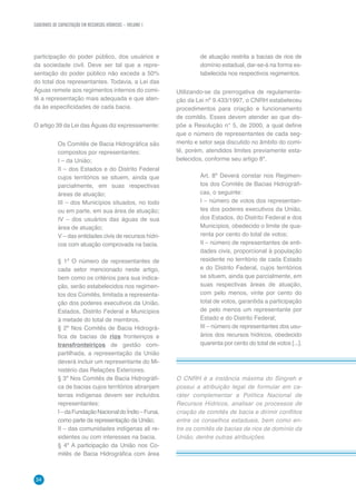 CADERNOS DE CAPACITAÇÃO EM RECURSOS HÍDRICOS – VOLUME 1
34
participação do poder público, dos usuários e
da sociedade civil. Deve ser tal que a repre-
sentação do poder público não exceda a 50%
do total dos representantes. Todavia, a Lei das
Águas remete aos regimentos internos do comi-
tê a representação mais adequada e que aten-
da às especificidades de cada bacia.
O artigo 39 da Lei das Águas diz expressamente:
Os Comitês de Bacia Hidrográfica são
compostos por representantes:
I – da União;
II – dos Estados e do Distrito Federal
cujos territórios se situem, ainda que
parcialmente, em suas respectivas
áreas de atuação;
III – dos Municípios situados, no todo
ou em parte, em sua área de atuação;
IV – dos usuários das águas de sua
área de atuação;
V – das entidades civis de recursos hídri-
cos com atuação comprovada na bacia.
§ 1º O número de representantes de
cada setor mencionado neste artigo,
bem como os critérios para sua indica-
ção, serão estabelecidos nos regimen-
tos dos Comitês, limitada a representa-
ção dos poderes executivos da União,
Estados, Distrito Federal e Municípios
à metade do total de membros.
§ 2º Nos Comitês de Bacia Hidrográ-
fica de bacias de rios fronteiriços e
transfronteiriços de gestão com-
partilhada, a representação da União
deverá incluir um representante do Mi-
nistério das Relações Exteriores.
§ 3º Nos Comitês de Bacia Hidrográfi-
ca de bacias cujos territórios abranjam
terras indígenas devem ser incluídos
representantes:
I–daFundaçãoNacionaldoÍndio–Funai,
como parte da representação da União;
II – das comunidades indígenas ali re-
sidentes ou com interesses na bacia.
§ 4º A participação da União nos Co-
mitês de Bacia Hidrográfica com área
de atuação restrita a bacias de rios de
domínio estadual, dar-se-á na forma es-
tabelecida nos respectivos regimentos.
Utilizando-se da prerrogativa de regulamenta-
ção da Lei nº 9.433/1997, o CNRH estabeleceu
procedimentos para criação e funcionamento
de comitês. Esses devem atender ao que dis-
põe a Resolução n° 5, de 2000, a qual define
que o número de representantes de cada seg-
mento e setor seja discutido no âmbito do comi-
tê, porém, atendidos limites previamente esta-
belecidos, conforme seu artigo 8º.
Art. 8º Deverá constar nos Regimen-
tos dos Comitês de Bacias Hidrográfi-
cas, o seguinte:
I – número de votos dos representan-
tes dos poderes executivos da União,
dos Estados, do Distrito Federal e dos
Municípios, obedecido o limite de qua-
renta por cento do total de votos;
II – número de representantes de enti-
dades civis, proporcional à população
residente no território de cada Estado
e do Distrito Federal, cujos territórios
se situem, ainda que parcialmente, em
suas respectivas áreas de atuação,
com pelo menos, vinte por cento do
total de votos, garantida a participação
de pelo menos um representante por
Estado e do Distrito Federal;
III – número de representantes dos usu-
ários dos recursos hídricos, obedecido
quarenta por cento do total de votos [...].
O CNRH é a instância máxima do Singreh e
possui a atribuição legal de formular em ca-
ráter complementar a Política Nacional de
Recursos Hídricos, analisar os processos de
criação de comitês de bacia e dirimir conflitos
entre os conselhos estaduais, bem como en-
tre os comitês de bacias de rios de domínio da
União, dentre outras atribuições.
 