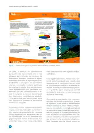 CADERNOS DE CAPACITAÇÃO EM RECURSOS HÍDRICOS – VOLUME 1
36
Em geral, a definição das características
que qualificam o representante como o mais
adequado para defender os interesses de
determinado segmento (usuários de águas,
prefeituras municipais e organizações civis)
é feita entre os seus pares em assembleias
setoriais, convocadas mediante publicação
de edital para escolha dos representantes.
Esses representantes são geralmente cre-
denciados por uma comissão eleitoral e, de-
pois de cumprida a etapa de apresentação
dos documentos comprobatórios estabele-
cidos pelo comitê, eles se encontram aptos
para participar do processo de escolha dos
membros do colegiado.
No caso dos usuários, é interessante que asso-
ciações, sindicatos, federações ou confedera-
ções assumam a representação dos interesses
comuns de seus sócios. Isso acontece em vá-
rias oportunidades, não só por geralmente con-
gregarem grande número de associados, mas
também por disporem de meios para articular
entre si as discussões sobre a gestão de recur-
sos hídricos.
Essa lógica representativa, muitas vezes, tam-
bém é bastante adequada para a escolha dos
representantes de municípios. É comum estes
se associarem para realização de diversas ati-
vidades, inclusive para participarem do proces-
so de gestão das águas, congregando assim as
demandas do segmento e unindo forças para
alcance de suas metas.
Com relação às organizações civis, a represen-
tatividade das organizações técnicas de ensi-
no e pesquisa muitas vezes se faz também por
meio de associações, nesse caso de cunho téc-
nico, ou universidades com ampla abrangência
na bacia. Já as organizações não governamen-
tais com objetivos de defesa dos interesses di-
fusos e coletivos da sociedade têm maior difi-
culdade em se articular e definir representantes
que tenham um olhar único sobre toda a bacia.
Seus interesses, além de difusos, podem ser
Figura 7 – Folder de divulgação do processo eleitoral de 2010 do CBHSF (frente)
 