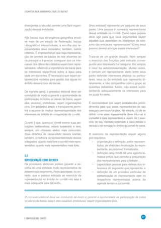 O COMITÊ DE BACIA HIDROGRÁFICA: O QUE É E O QUE FAZ?
37
5 COMPOSIÇÃO DOS COMITÊS
divergentes e isto não permite uma fácil organi-
zação dessas entidades.
Nas bacias cuja abrangência geográfica envol-
ve mais de um estado da Federação, bacias
hidrográficas interestaduais, a escolha dos re-
presentantes deve considerar, também, outros
critérios. É imprescindível que haja representa-
ção de comitês de bacias de rios afluentes ao
rio principal e é preciso assegurar que os inte-
resses dos diferentes estados sejam bem repre-
sentados, refletindo a importância da bacia para
os interesses específicos sobre a água para
cada um dos entes. É necessário que sejam es-
tabelecidos modelos para gestão das águas no
âmbito desses tipos de bacias.
De maneira geral, o processo eleitoral deve ser
conduzido de modo a garantir a oportunidade de
participação de todos os atores da bacia, sejam
eles usuários, prefeituras, sejam organizações
civis. Um processo amplo e transparente permi-
tirá o alcance da melhor representatividade dos
interesses no âmbito da composição do comitê.
O certo é que, quando o comitê exerce suas atri-
buições deliberativas, estará fortalecido e terá,
sempre, um processo eletivo mais concorrido.
Essa dinâmica de causa-efeito deverá orientar,
também, a melhoria da representatividade desses
colegiados: quanto mais forte o comitê mais repre-
sentativo; quanto mais representativo mais forte.
5.3	
REPRESENTAÇÃO: COMO EXERCER
Os processos eleitorais podem garantir a es-
colha de uma entidade muito representativa de
determinado segmento. Pode acontecer, no en-
tanto, que a pessoa indicada ao exercício da
representação no âmbito do comitê não seja a
mais adequada para tal tarefa.
O processo eleitoral deve ser conduzido de modo a garantir a oportunidade de participação de todos
os atores da bacia, sejam eles usuários, prefeituras, sejam organizações civis.
Uma entidade representa um conjunto de seus
pares. Uma pessoa é nomeada representante
dessa entidade no comitê. Como essa pessoa
deve agir para que seus argumentos sejam
aqueles que defendam os interesses do con-
junto das entidades representadas? Como essa
pessoa deverá advogar esses interesses?
Trata-se de um grande desafio. Nem sempre
o exercício das funções pelo indicado corres-
ponde aos interesses da categoria. Há sempre
o risco da autorrepresentação. Muitas vezes,
é comum um representante eleito entre seus
pares defender interesses próprios ou particu-
lares, seus ou da entidade que representa di-
retamente, e não compartilhar com o grupo as
questões debatidas. Assim, não estará repre-
sentando adequadamente os interesses para
os quais foi eleito.
É recomendável que sejam estabelecidos proce-
dimentos para que esses representantes de fato
exerçam bem suas funções. No entanto, há de se
definir como esse representante deve informar e
consultar a base representada e, assim, ter o exer-
cício do seu mandato legitimado a cada debate e
decisão a ser tomada no âmbito do comitê de bacia.
O exercício da representação requer alguns
pré-requisitos:
•	 organização e definição, pelos represen-
tados, de diretrizes de atuação do repre-
sentante, se possível, formalizada;
•	 definição pelo comitê de uma agenda te-
mática prévia que permita a preparação
dos representantes para o debate;
•	 capacidade pessoal para defesa dos in-
teresses do segmento que representa; e
•	 definição de um processo particular de
comunicação do representante com os
respectivos representados acerca da
agenda temática do comitê.
 