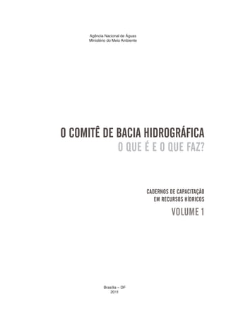 3
Agência Nacional de Águas
Ministério do Meio Ambiente
Brasília – DF
2011
O COMITÊ DE BACIA HIDROGRÁFICA
O QUE É E O QUE FAZ?
CADERNOS DE CAPACITAÇÃO
EM RECURSOS HÍDRICOS
VOLUME 1
 