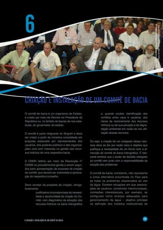 39
6 CRIAÇÃO E INSTALAÇÃO DE UM COMITÊ DE BACIA
O comitê de bacia é um organismo de Estado,
é criado por meio de Decreto do Presidente da
República ou, no âmbito de bacias de rios esta-
duais, do governador do estado.
O comitê é parte integrante do Singreh e deve
ser criado a partir de iniciativa consolidada em
proposta elaborada por representantes dos
usuários, dos poderes públicos e das organiza-
ções civis com interesse na gestão dos recur-
sos hídricos de uma respectiva bacia.
O CNRH definiu por meio da Resolução nº
5/2000 os procedimentos gerais a serem segui-
dos para apresentação de proposta de criação
de comitê, que deverá ser submetida à aprecia-
ção do respectivo conselho.
Deve constar da proposta de criação, obriga-
toriamente,
justificativa circunstanciada da necessi-
dade e oportunidade de criação do Co-
mitê, com diagnóstico da situação dos
recursos hídricos na bacia hidrográfica
CRIAÇÃO E INSTALAÇÃO DE UM COMITÊ DE BACIA
6
e, quando couber, identificação dos
conflitos entre usos e usuários, dos
riscos de racionamento dos recursos
hídricos ou de sua poluição e de degra-
dação ambiental em razão da má utili-
zação desses recursos.
Ou seja, a criação de um colegiado dessa natu-
reza deve se dar por razão clara e objetiva que
justifique a necessidade de um fórum com a di-
mensão do comitê de bacia hidrográfica. É rele-
vante lembrar que o poder de decisão delegado
ao comitê vem junto com a responsabilidade da
solução dos problemas.
O comitê de bacia, entretanto, não representa
a única alternativa encontrada no País para
se tratar os problemas relacionados ao uso
da água. Existem situações em que associa-
ções de usuários, consórcios intermunicipais,
comissões interestaduais, por exemplo, se
configuram como arranjos adequados para
gerenciamento da água – objetivo principal
na definição dos modelos institucionais de
Foto:CBHParanaíbanaAssembléiadeInstalaçãodo
Comitê-FláviaSimões/BancodeimagensdaANA
 