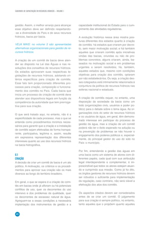 40
CADERNOS DE CAPACITAÇÃO EM RECURSOS HÍDRICOS – VOLUME 1
gestão. Assim, o melhor arranjo para alcançar
esse objetivo deve ser definido respeitando-
-se a diversidade do País e de seus recursos
hídricos, bacia por bacia.
VEJA MAIS: no volume 3 são apresentadas
alternativas organizacionais para gestão de re-
cursos hídricos.
A criação de um comitê de bacia deve aten-
der ao disposto na Lei das Águas e nas re-
soluções dos conselhos de recursos hídricos.
Os estados aprovaram suas respectivas le-
gislações de recursos hídricos, adotando cri-
térios específicos para criação de comitês.
Esse fato tem proporcionado diferentes pro-
cessos para criação, composição e funciona-
mento dos comitês no País. Cada bacia que
inicia um processo de criação de comitê deve
atender aos dispositivos legais em função da
competência da autoridade que tem prerroga-
tiva para sua criação.
O que será tratado aqui, no entanto, não é a
especificidade de cada processo, mas o que se
entende como procedimentos mínimos neces-
sários para garantir que a criação e a instalação
de comitês sejam efetivadas de forma transpa-
rente, participativa, legítima e, assim, resulte
em expressiva representação dos diferentes
interesses quanto ao uso dos recursos hídricos
na bacia hidrográfica.
6.1	
CRIAÇÃO
A decisão de criar um comitê de bacia é um ato
político. A motivação, os critérios e os procedi-
mentos para aprovar sua criação são os mais
diversos ao longo do território brasileiro.
Em geral, o que se espera é a criação de comi-
tês em bacias onde já afloram ou há potenciais
conflitos de uso, quer os decorrentes do uso
intensivo e dos problemas da qualidade, quer
os decorrentes de escassez natural de água.
Agreguem-se a essas condições a necessária
implantação dos instrumentos de gestão e a
capacidade institucional do Estado para o cum-
primento das atividades reguladoras.
A evolução histórica nessa área mostra pos-
turas diferentes dos estados quanto à criação
de comitês: há estados que criaram por decre-
to, sem maior motivação social; e há também
aqueles que criaram comitês após iniciativas
vindas das bacias, oriundas ou não de pro-
blemas concretos; alguns criaram, ainda, ba-
seados na motivação social e em problemas
urgentes a serem resolvidos; há, também,
aqueles estados que, mesmo com condições
objetivas para criação dos comitês, optaram
por não estabelecê-los. Ou seja, a criação des-
ses colegiados está intimamente relacionada à
conjuntura da política de recursos hídricos nas
esferas nacional e estaduais.
A criação de comitês requer, no entanto, uma
disposição da sociedade da bacia como um
todo (organizações civis, usuários e poder pú-
blico) para o debate sobre o tema água. As or-
ganizações civis do setor de recursos hídricos
e os usuários de água, em geral, têm demons-
trado interesse em participar do processo de
gestão da água, mas a criação de um comitê
poderá não ter o êxito esperado na solução ou
na prevenção de problemas se não houver o
engajamento dos poderes públicos e, especial-
mente, do principal gestor do uso do solo no
País: o município.
Por fim, entendendo a gestão das águas em
uma bacia como um sistema de atores com di-
ferentes papéis, cada qual com sua atribuição
legal interdependente e complementar, é im-
prescindível que todos os atores estejam atuan-
do e cumprindo sua missão. Como já foi dito,
os órgãos gestores de recursos hídricos devem
ser robustos o suficiente para implementação
da regulação, caso contrário, não será viável a
efetivação dos atos dos comitês.
Os aspectos citados devem ser considerados
antes de se criar um comitê. O julgamento
para sua criação é sempre político, no entanto,
tanto aqueles que o propõem quanto aqueles
 