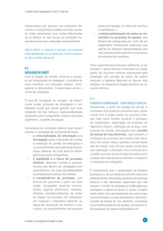 O COMITÊ DE BACIA HIDROGRÁFICA: O QUE É E O QUE FAZ?
41
6 CRIAÇÃO E INSTALAÇÃO DE UM COMITÊ DE BACIA
responsáveis por aprovar sua instituição de-
vem ter o compromisso público com seu suces-
so. Este, certamente, terá muitas dificuldades
de se efetivar se não houver as condições ne-
cessárias para seu adequado funcionamento.
VEJA MAIS: o volume 2 aborda, de maneira
mais detalhada, como deve ser o funcionamen-
to dos comitês de bacia.
6.2	
INSTALAÇÃO DO COMITÊ
Com a criação do comitê, inicia-se o proces-
so de composição do colegiado: a escolha de
seus membros em processo público, trans-
parente e democrático. A essa etapa dá-se o
nome de instalação.
É hora de “arregaçar as mangas”, de desen-
volver amplo processo de divulgação e mo-
bilização social que possa garantir que esse
colegiado de fato tenha a representatividade
necessária para compartilhar, entre os diversos
segmentos, a gestão das águas.
Consideram-se princípios básicos que devem
orientar a instalação de um comitê de bacia:
•	 a universalização da informação e a
divulgação sobre o processo de criação
e instalação do comitê, as atribuições e
os procedimentos para participar do pro-
cesso eleitoral, em toda área de abran-
gência da bacia hidrográfica;
•	 a legalidade e a lisura do processo
eleitoral, definindo normas e procedi-
mentos que devem ser divulgados com
antecedência, por meio de deliberações
da diretoria provisória e dos editais;
•	 a transparência do processo, que
deverá ser garantida a partir da mais
ampla divulgação possível (jornais,
rádios, páginas eletrônicas, cartazes,
folhetos, correspondências) de todas
as etapas do processo de instalação,
em especial o calendário eleitoral, os
locais de realização de eventos e ins-
crições, os procedimentos necessários
para participação, as listas de inscritos
e habilitados; e
•	 a ampla participação de todos os en-
volvidos no processo de gestão, que
deverá ser assegurada por meio de um
diagnóstico institucional preliminar que
aponte as diversas representações que
não poderão estar ausentes do processo
de escolha dos membros.
Para a garantia dos princípios anteriores, é ne-
cessário o apoio técnico e financeiro do órgão
gestor de recursos hídricos responsável pela
instalação dos comitês de bacia. Na esfera
nacional, a Agência Nacional de Águas. Nos
estados, os respectivos órgãos gestores de re-
cursos hídricos.
6.2.1
ESTRUTURA DE COORDENAÇÃO – QUEM CONDUZ O PROCESSO
Geralmente, a partir da criação do comitê, é
nomeada uma diretoria provisória que, junta-
mente com o órgão gestor de recursos hídri-
cos, terá como missão conduzir o processo
de mobilização, elaboração da proposta de
regimento interno, definição do arranjo insti-
tucional do comitê, articulação com comitês
de bacias de rios afluentes, caso existam, e
condução do processo de escolha dos mem-
bros. Em outros casos, quando o comitê ainda
não foi criado, mas há forte apelo social para
sua instituição, é formada uma comissão pró-
-comitê, que tem como missão principal a arti-
culação dos setores para viabilizar a criação e
a instalação do colegiado.
É fundamental que a composição da diretoria
provisória ou da comissão pró-comitê conte com
representantes dos órgãos gestores de recursos
hídricos e dos diferentes segmentos que irão
compor o comitê, de entidades e instituições que
conheçam e atuem na bacia. E, ainda, é impor-
tante contar com representantes de outros orga-
nismos de bacia, no caso de existirem, tais como:
comitês de bacias de rios afluentes, comissões
ou conselhos gestores de açudes, consórcios in-
termunicipais de bacias hidrográficas etc.
 