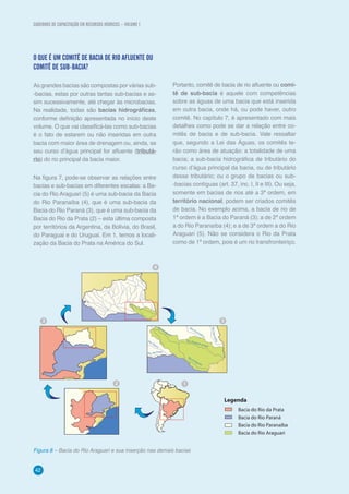 CADERNOS DE CAPACITAÇÃO EM RECURSOS HÍDRICOS – VOLUME 1
4242
O QUE É UM COMITÊ DE BACIA DE RIO AFLUENTE OU
COMITÊ DE SUB-BACIA?
As grandes bacias são compostas por várias sub-
-bacias, estas por outras tantas sub-bacias e as-
sim sucessivamente, até chegar às microbacias.
Na realidade, todas são bacias hidrográficas,
conforme definição apresentada no início deste
volume. O que vai classificá-las como sub-bacias
é o fato de estarem ou não inseridas em outra
bacia com maior área de drenagem ou, ainda, se
seu curso d’água principal for afluente (tributá-
rio) do rio principal da bacia maior.
Na figura 7, pode-se observar as relações entre
bacias e sub-bacias em diferentes escalas: a Ba-
cia do Rio Araguari (5) é uma sub-bacia da Bacia
do Rio Paranaíba (4), que é uma sub-bacia da
Bacia do Rio Paraná (3), que é uma sub-bacia da
Bacia do Rio da Prata (2) – esta última composta
por territórios da Argentina, da Bolívia, do Brasil,
do Paraguai e do Uruguai. Em 1, temos a locali-
zação da Bacia do Prata na América do Sul.
Figura 8 – Bacia do Rio Araguari e sua inserção nas demais bacias
Portanto, comitê de bacia de rio afluente ou comi-
tê de sub-bacia é aquele com competências
sobre as águas de uma bacia que está inserida
em outra bacia, onde há, ou pode haver, outro
comitê. No capítulo 7, é apresentado com mais
detalhes como pode se dar a relação entre co-
mitês de bacia e de sub-bacia. Vale ressaltar
que, segundo a Lei das Águas, os comitês te-
rão como área de atuação: a totalidade de uma
bacia; a sub-bacia hidrográfica de tributário do
curso d’água principal da bacia, ou de tributário
desse tributário; ou o grupo de bacias ou sub-
-bacias contíguas (art. 37, inc. I, II e III). Ou seja,
somente em bacias de rios até a 3ª ordem, em
território nacional, podem ser criados comitês
de bacia. No exemplo acima, a bacia de rio de
1ª ordem é a Bacia do Paraná (3); a de 2ª ordem
a do Rio Paranaíba (4); e a de 3ª ordem a do Rio
Araguari (5). Não se considera o Rio da Prata
como de 1ª ordem, pois é um rio transfronteiriço.
Legenda
Bacia do Rio da Prata
Bacia do Rio Paraná
Bacia do Rio Paranaíba
Bacia do Rio Araguari
12
3
4
5
Rio Araguar
í
Rio Araguar
í
Rio Dourad
o
s
RioParnaíba
Rio Tijuco
Rio da Prata
Rio Quebra-Anzol
CADERNOS DE CAPACITAÇÃO EM RECURSOS HÍDRICOS – VOLUME 1
 