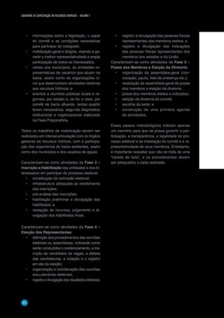 CADERNOS DE CAPACITAÇÃO EM RECURSOS HÍDRICOS – VOLUME 1
44
•	 informações sobre a legislação, o papel
do comitê e as condições necessárias
para participar do colegiado;
•	 mobilização geral e dirigida, visando a ga-
rantir a melhor representatividade e ampla
participação de todos os interessados;
•	 visitas aos municípios, às entidades re-
presentativas de usuários que atuam na
bacia, assim como às organizações ci-
vis que desenvolvem atividades relativas
aos recursos hídricos; e
•	 eventos e reuniões públicas locais e re-
gionais, por estado e, se for o caso, por
comitê de bacia afluente, tantas quanto
forem necessárias, segundo diagnóstico
institucional e organizacional elaborado
na Fase Preparatória.
Todos os trabalhos de mobilização devem ser
realizados em intensa articulação com os órgãos
gestores de recursos hídricos, com a participa-
ção dos organismos de bacia existentes, assim
como dos municípios e dos usuários de águas.
Caracterizam-se como atividades da Fase 3 –
Inscrição e Habilitação das entidades e dos in-
teressados em participar do processo eleitoral:
•	 constituição de comissão eleitoral;
•	 infraestrutura adequada ao recebimento
das inscrições;
•	 pré-análise das inscrições;
•	 habilitação preliminar e divulgação dos
habilitados; e
•	 recepção de recursos, julgamento e di-
vulgação dos habilitados finais.
Caracterizam-se como atividades da Fase 4 –
Eleição dos Representantes:
•	 definição dos procedimentos das reuniões
eleitorais ou assembleias, indicando como
serão conduzidos o credenciamento, a ins-
crição de candidatos às vagas, a defesa
das candidaturas, a votação e o registro
em ata da eleição;
•	 organização e coordenação das reuniões
e/ou plenárias eleitorais;
•	 registro e divulgação dos resultados eleitorais;
•	 registro e divulgação das pessoas físicas
representantes dos membros eleitos; e
•	 registro e divulgação das indicações
das pessoas físicas representantes dos
membros dos estados e da União.
Caracterizam-se como atividades da Fase 5 –
Posse dos Membros e Eleição da Diretoria:
•	 organização da assembleia-geral (con-
vocação, pauta, lista de presença etc.);
•	 realização da assembleia-geral de posse
dos membros e eleição da diretoria;
•	 posse dos membros eleitos e indicados;
•	 eleição da diretoria do comitê;
•	 escolha da sede; e
•	 construção de uma primeira agenda
de atividades.
Esses passos metodológicos indicam apenas
um caminho para que se possa garantir a par-
ticipação, a transparência, a legalidade do pro-
cesso eleitoral e da instalação do comitê e a re-
presentatividade de seus membros. Entretanto,
é importante ressaltar que não se trata de uma
“receita de bolo”, e os procedimentos devem
ser adequados a cada realidade.
 