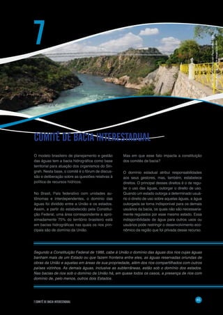 45
7 COMITÊ DE BACIA INTERESTADUAL
O modelo brasileiro de planejamento e gestão
das águas tem a bacia hidrográfica como base
territorial para atuação dos organismos do Sin-
greh. Nesta base, o comitê é o fórum de discus-
são e deliberação sobre as questões relativas à
política de recursos hídricos.
No Brasil, País federativo com unidades au-
tônomas e interdependentes, o domínio das
águas foi dividido entre a União e os estados.
Assim, a partir do estabelecido pela Constitui-
ção Federal, uma área correspondente a apro-
ximadamente 75% do território brasileiro está
em bacias hidrográficas nas quais os rios prin-
cipais são de domínio da União.
COMITÊ DE BACIA INTERESTADUAL
7
Mas em que esse fato impacta a constituição
dos comitês de bacia?
O domínio estadual atribui responsabilidades
aos seus gestores, mas, também, estabelece
direitos. O principal desses direitos é o de regu-
lar o uso das águas, outorgar o direito de uso.
Quando um estado outorga a determinado usuá-
rio o direito de uso sobre aquelas águas, a água
outorgada se torna indisponível para os demais
usuários da bacia, os quais não são necessaria-
mente regulados por esse mesmo estado. Essa
indisponibilidade de água para outros usos ou
usuários pode restringir o desenvolvimento eco-
nômico da região que foi privada desse recurso.
Segundo a Constituição Federal de 1988, cabe à União o domínio das águas dos rios cujas águas
banham mais de um Estado ou que fazem fronteira entre eles, as águas reservadas oriundas de
obras da União e aquelas em áreas de sua propriedade, além dos rios compartilhados com outros
países vizinhos. As demais águas, inclusive as subterrâneas, estão sob o domínio dos estados.
Nas bacias de rios sob o domínio da União há, em quase todos os casos, a presença de rios com
domínio de, pelo menos, outros dois Estados.
Foto:RioSãoFranciscoemPauloAfonso–BA-
RicardoKoch/BancodeimagensdaANA
 