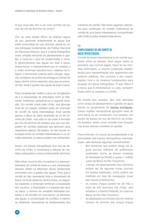 CADERNOS DE CAPACITAÇÃO EM RECURSOS HÍDRICOS – VOLUME 1
46
O que esse fato tem a ver com comitês de ba-
cias de rios de domínio da União?
Ora, se cada estado definir as próprias regras
de uso, gerenciar isoladamente as águas que
estão encerradas em seu domínio, perde-se um
dos principais fundamentos da Política Nacional
de Recursos Hídricos, que é a bacia hidrográfica
como unidade territorial de planejamento e ges-
tão, e corre-se o risco de comprometer o corre-
to gerenciamento das águas em toda a bacia.
Dessa forma, é imprescindível que os estados e
a União construam acordos com o objetivo de in-
tegrar e harmonizar critérios para outorga, nego-
ciar condições de pontos de entrega e controle de
água, dentre outros aspectos, para que se possa,
de fato, fazer a gestão das águas de toda a bacia.
Para compreender melhor o grau de complexida-
de e a necessidade de articulação entre as dife-
rentes instâncias, apresenta-se a seguinte situa-
ção. Um comitê criado pela União, que abrange
mais de um estado, também pode ser chamado
de comitê de bacia interestadual. Esse comitê
aprova o plano de bacia destinado ao rio de do-
mínio da União, mas este rio da União é formado
por rios de domínio de estados que, por sua vez,
podem ter comitês estaduais que aprovam seus
respectivos planos. Na prática, se não houver ar-
ticulação entre os comitês interestaduais e os co-
mitês estaduais, os planos podem ser ineficientes.
Assim, em bacias hidrográficas com rios de do-
mínio da União, é necessária a adoção de mo-
delos adequados a essa complexidade dominial.
Alémdisso,comofoidito,nocapítulo5,arepresen-
tatividade do comitê de bacia e a sua composição
deverão refletir os diferentes atores diretamente
envolvidos com a gestão das águas. Para que o
comitê de fato represente toda a diversidade da
bacia, há de se observar, dentre outros, os seguin-
tes aspectos: a dimensão territorial; a localização
dos usuários, a intensidade e o impacto dos usos
na bacia; o número de unidades federadas (es-
tados) e de comitês em sub-bacias; os domínios
das águas; a concentração de conflitos; e mesmo
as distâncias necessárias ao deslocamento dos
membros do comitê. São todos aspectos relevan-
tes para construção do modelo institucional do
comitê de uma bacia interestadual, compartilhado
pela União e pelos estados federativos.
7.1	
COMPLEXIDADES DE UM COMITÊ DE
BACIA INTERESTADUAL
Comitê de bacia interestadual é um comitê que,
assim como os demais, deve seguir todos os
preceitos das normas legais. Deve ter as mes-
mas atribuições; a mesma proporção estabe-
lecida para representação dos segmentos dos
poderes públicos, dos usuários e das organi-
zações civis e os mesmos fundamentos para
atuação em bacia hidrográfica. O que difere é
a bacia, que é interestadual, ou seja, comparti-
lhada entre os estados e a União.
No âmbito dos estados, têm sido definidas
como áreas de planejamento e gestão de água
bacias ou grupamento de bacias contíguas.
Essas regiões hidrográficas agrupam mais de
uma bacia ou se constituem, nos estados, em
partes de bacias de rios de domínio da União.
Os estados, então, criam comitês com atuação
nas áreas dessas unidades de gestão.
Para entender um pouco da complexidade e da
diversidade das bacias hidrográficas interesta-
duais, vale destacar algumas características:
•	 têm territórios que podem atingir de al-
guns poucos milhares de quilômetros
quadrados (como as bacias costeiras
do Nordeste do Brasil) a quase 1 milhão
(caso da Bacia do Rio Tocantins);
•	 o tempo de deslocamento dos membros
podem ser de algumas horas (comum
em bacias estaduais), como podem ser
medidas em dias de navegação (caso
das bacias amazônicas);
•	 os corpos d’água podem ter de três a
mais de oito domínios (da União, seis
estados e o Distrito Federal), é o caso da
Bacia do Rio São Francisco;
•	 as legislações envolvidas são em mesmo
número do domínio dos corpos d’água
 