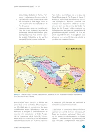O COMITÊ DE BACIA HIDROGRÁFICA: O QUE É E O QUE FAZ?
47
7 COMITÊ DE BACIA INTERESTADUAL
(oito, no caso da Bacia do Rio São Fran-
cisco) e muitas vezes divergem entre si;
•	 o número de comitês de sub-bacias pode
ser inexistente ou pode chegar a mais de
uma dezena, como é o caso da Bacia do
Rio Grande; e
•	 os problemas a serem enfrentados po-
dem ser locais, estaduais, regionais ou
envolverem políticas nacionais de gran-
de impacto para o País, como é o caso
da geração hidrelétrica e de grandes
transposições de águas entre bacias.
Para melhor exemplificar, cita-se o caso da
Bacia Hidrográfica do Rio Grande. A figura 11
apresenta sua divisão territorial em sub-ba-
cias hidrográficas. Algumas somente com
cursos d’água de domínio estadual e outras,
também, com rios de domínio da União. Na
Bacia do Rio Grande, estão instalados co-
mitês em todas as áreas de planejamento e
gestão definidas pelos estados. Em 2010, foi
criado o comitê com área de atuação em toda
a bacia e com competência para articular a
gestão entre essas sub-bacias.
R
i
o Grande
CBH dos Rios
Turvo e Grande
CBH dos Afluentes Mineiros
do Baixo Rio Grande
CBH do Sapucaí-Mirim
e Grande
CBH do Baixo
Pardo Grande
CBH do Mogi-Guaçu
CBH do Entorno
do Lago de Furnas
CBH dos Rios
Mogi-Guaçu
e Pardo CBH do Rio
Sapucaí
CBH da Serra
da Mantiqueira
Oceano Atlântico
CBH do Rio
Verde
MG
Bacia do Rio Grande
SP
RJ
PR
CBH do Alto
Rio Grande
CBH Vertentes do
Rio Grande
CBH dos Afluentes
Mineiros do
Médio Grande
CBH do
Rio Pardo
RioTurv
o
Rio Pardo
RioM
ogiGuaçu
Rio Sapucaí
Rio Mogi-Guaçu
R
i
oda
s
M
ort
es
RS
SC
PR
MS
SP
RJ
ES
MG
BA SE
AL
PE
RN
PB
TO
MA
PI
CE
MT
RO
RR
AC
AM
GO
DF
PA
AP
Figura 11 – Bacia do Rio Grande e sua subdivisão em bacias de rios afluentes ou regiões hidrográficas
com seus respectivos comitês
Em situações dessa natureza, o modelo tra-
dicional de comitê poderá ter diferentes graus
de dificuldade para o cumprimento das suas
competências legais, demandando para sua
formação e atuação o estabelecimento de
acordos entre os estados e a União. A expe-
riência mostra que não é muito fácil compor
esses acordos. Essa situação não é facilmente
conciliável em virtude das inúmeras variáveis
e interesses que precisam ser atendidos e
compatibilizados simultaneamente.
Quais seriam as formas mais adequadas de se
organizar um comitê de bacia interestadual?
Quais as atribuições exclusivas? Quais atri-
buições seriam compartilhadas com os demais
comitês? Como definir uma representação que
seja adequada à complexidade institucional?
 