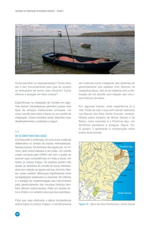 CADERNOS DE CAPACITAÇÃO EM RECURSOS HÍDRICOS – VOLUME 1
48
	
  Como escolher os representantes? Como deve
ser o seu funcionamento para que se cumpra
as atribuições de forma mais eficiente? Como
efetivar a atuação em toda a bacia?
Experiências na instalação de comitês em algu-
mas bacias interestaduais permitem propor dois
tipos de arranjos institucionais principais: um
único comitê para toda a bacia ou um comitê de
integração. Esses modelos serão descritos mais
detalhadamente e avaliados a seguir.
7.1.1	
UM SÓ COMITÊ PARA TODA A BACIA
Corresponde à instituição de uma única instância
deliberativa no âmbito de bacias interestaduais.
Nessas bacias, há domínios das águas de, no mí-
nimo, dois outros estados e da União. Um comitê
criado somente pelo CNRH não tem o poder de
exercer suas competências em toda a bacia, em
todos os corpos d’água. Os estados podem não
acatar as decisões do comitê de bacia interesta-
dual com relação às águas sob seu domínio. Mui-
tas vezes existem diferenças significativas entre
as legislações estaduais e a nacional. Os critérios
e o estágio de implementação dos instrumentos
para gerenciamento dos recursos hídricos tam-
bém diferem sobremaneira. Falta um acordo en-
tre a União e os estados para que isso aconteça.
Para que seja efetivada a plena competência
sobre todos os corpos d’água, o comitê precisa
Verde Grande
Salvador
MG
GO
DF
BA
SE
AL
PE
PA
TO
MA
Teresina
PI
CE RN
Aracaju
Maceió
Recife
João Pessoa
Natal
Fortaleza
Piranhas-Açu
Rio
P
reto
Rio Pardo
Rio Pardo
Rio Itanhém
Rio Jequitaí
Rio de Contas
Rio Jeriquiriça
RioPajeú
R
ioJacuípe
Rio Piauí
RioCorrentes
RioVermelho
RioGurgueia
V. de Pimenteira
R
io Parnaíba
Rio
Grajaú
RioMearin
Rio
Itapicuru
RioTocantins
RioPindaré
R
io das Balsas
Rio Itapicuru
RioVerde
RioCuraçá
Rio Una
RioIpanema
RioPajeu
Rio Paraíba
Rio
Jaguaribe
RioAcaraú
RioLonga
R
io Choró
R
io Caru
Rio Vaza-barris
Rio
Canindé
Rio Guará
Rio Preto
Rio
Paraná
Rio
Palm
a
Rio Grande
Rio Jequitinhonha
RioSãoFrancisco
R
io Formoso
Rio
Carinhanha
Rio
P
aracatu
Figura 12 – Bacia dos Rios Piranhas-Açu e Verde Grande
ser instituído como integrante dos sistemas de
gerenciamento dos estados com domínio na
respectiva bacia. Isto só se viabiliza com a efe-
tivação de um acordo com relação aos recur-
sos hídricos da bacia.
Em algumas bacias, essa experiência já é
real. Pode-se citar o que vem sendo realizado
nas Bacias dos Rios Verde Grande, compar-
tilhada pelos estados de Minas Gerais e da
Bahia, outro exemplo é o Piranhas-Açu, em
territórios paraibano e potiguar (figura 12).
O quadro 3 apresenta a comparação entre
essas duas bacias.
Foto:AçudeArmandoRibeiroGonçalves–RN
-PauloSpolidorio/BancodeimagensdaANA
 