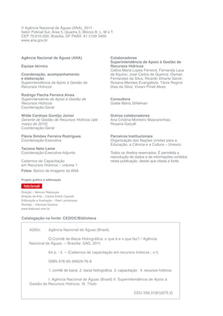 Agência Nacional de Águas (ANA)
Equipe técnica
Coordenação, acompanhamento
e elaboração
Superintendência de Apoio à Gestão de
Recursos Hídricos
Rodrigo Flecha Ferreira Alves
Superintendente de Apoio à Gestão de
Recursos Hídricos
Coordenação-Geral
Wilde Cardoso Gontijo Júnior
Gerente de Gestão de Recursos Hídricos (até
março de 2010)
Coordenação-Geral
Flávia Simões Ferreira Rodrigues
Coordenação-Executiva
Taciana Neto Leme
Coordenação-Executiva-Adjunta
Cadernos de Capacitação
em Recursos Hídricos – volume 1
Fotos: Banco de Imagens da ANA
© Agência Nacional de Águas (ANA), 2011.
Setor Policial Sul, Área 5, Quadra 3, Blocos B, L, M e T.
CEP 70.610-200, Brasília, DF PABX: 61 2109 5400
www.ana.gov.br
Colaboradores
Superintendência de Apoio à Gestão de
Recursos Hídricos
Celina Maria Lopes Ferreira; Fernanda Laus
de Aquino; José Carlos de Queiroz; Osman
Fernandes da Silva; Ricardo Dinarte Sandi;
Rosana Mendes Evangelista; Tânia Regina
Dias da Silva; Viviani Pineli Alves
Consultora
Golde Maria Stifelman
Outros colaboradores
Ana Cristina Monteiro Mascarenhas;
Rosana Garjulli
Parceiros Institucionais
Organização das Nações Unidas para a
Educação, a Ciência e a Cultura – Unesco
Todos os direitos reservados. É permitida a
reprodução de dados e de informações contidos
nesta publicação, desde que citada a fonte.
Catalogação na fonte: CEDOC/Biblioteca
A265c	 Agência Nacional de Águas (Brasil).
		 O Comitê de Bacia Hidrográfica: o que é e o que faz? / Agência
Nacional de Águas. -- Brasília: SAG, 2011.
		 64 p. : il. -- (Cadernos de capacitação em recursos hídricos ; v.1)
		ISBN 978-85-89629-76-8
		 1. comitê de bacia 2. bacia hidrográfica 3. capacitação 4. recursos hídricos
		 I. Agência Nacional de Águas (Brasil) II. Superintendência de Apoio à
Gestão de Recursos Hídricos III. Título 	 	
CDU 556.51(81)(075.2)
Projeto gráfico e editoração
Direção – Marcos Rebouças
Direção de Arte – Carlos André Cascelli
Editoração e Ilustração – Rael Lamarques
Revisão – Danúzia Queiroz
www.tdabrasil.com.br
 