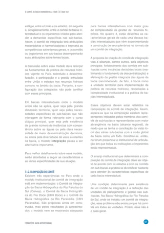 O COMITÊ DE BACIA HIDROGRÁFICA: O QUE É E O QUE FAZ?
51
7 COMITÊ DE BACIA INTERESTADUAL
estágio, entre a União e os estados; em seguida
e, obrigatoriamente, entre o comitê de bacia in-
terestadual e os organismos criados para aten-
der a demandas específicas nas sub-bacias.
Assim, o comitê de integração terá atribuições
moderadoras e harmonizadoras e exercerá as
competências sobre temas gerais, e os comitês
ou organismos em sub-bacias desempenharão
suas atribuições sobre temas locais.
A discussão sobre esse modelo deve reforçar
os fundamentos da política de recursos hídri-
cos vigente no País, sobretudo a descentra-
lização, a participação e a gestão articulada
entre União e estados nos recursos hídricos
comuns no âmbito da bacia. Portanto, a con-
figuração dos colegiados não pode conflitar
com esses princípios.
Em bacias interestaduais onde o modelo
único não se aplica, quer seja pela grande
dimensão territorial, quer seja pelas neces-
sidades específicas de sub-bacias que não
interagem de forma relevante com o curso
d’água principal, quer seja pela existência
de grande número de instâncias com compe-
tência sobre as águas ou pela clara neces-
sidade de maior descentralização decisória,
ou ainda pela diversidade de usos existentes
na bacia, o modelo integração passa a ser
alternativa importante.
Para melhor detalhamento sobre esse modelo,
serão abordadas a seguir as características e
as várias especificidades de sua atuação.
7.1.2.1 COMPOSIÇÃO DO COMITÊ
Existem três experiências no País onde o
modelo institucional de comitê de integração
está em implementação: o Comitê de Integra-
ção da Bacia Hidrográfica do Rio Paraíba do
Sul (Ceivap), o Comitê da Bacia Hidrográfi-
ca do Rio Doce (CBH Doce) e o Comitê da
Bacia Hidrográfica do Rio Paranaíba (CBH
Paranaíba). São propostas ainda em cons-
trução, mas pelos resultados já apresenta-
dos o modelo vem se mostrando adequado
para bacias interestaduais com maior grau
de complexidade de gestão de recursos hí-
dricos. No quadro 4, estão descritas as ca-
racterísticas gerais de cada uma dessas ba-
cias interestaduais que vêm experimentando
a construção de seus plenários no formato de
um comitê de integração.
A proposta de criação do comitê de integração
visa a alcançar, dentre outros, dois objetivos
principais: fortalecimento dos comitês em sub-
-bacias como instâncias decisórias locais (rea-
firmando o fundamento da descentralização) e
efetivação da gestão integrada das águas da
bacia (reconhecendo, de fato, a bacia como
a unidade territorial para implementação da
política de recursos hídricos), respeitadas a
complexidade institucional e a política de ba-
cias interestaduais.
Esses objetivos devem estar refletidos na
composição do comitê de integração. Assim,
espera-se que na composição existam repre-
sentantes indicados pelos membros dos comi-
tês de sub-bacias e representantes com maior
abrangência na bacia (alcance regional), de
modo que se tenha a conciliação da visão lo-
cal das várias sub-bacias com a visão global
da bacia como um todo. Constitui-se, então,
no fórum presencial e institucional de articula-
ção em que todas as instituições competentes
estão representadas.
O arranjo institucional que determinará a com-
posição do comitê de integração deve ser obje-
to de acordo com os estados e com os comitês
em sub-bacias e poderá se diversificar bastante
para atender às características específicas de
cada bacia interestadual.
Uma condição determinante para existência
de um comitê de integração é a definição das
unidades de planejamento e gestão nas sub-
-bacias. Na Bacia Hidrográfica do Rio Paraíba
do Sul, onde se instalou um comitê de integra-
ção, esse problema não existe porque há comi-
tês em todas as unidades. Porém, esse não é
o caso geral.
 