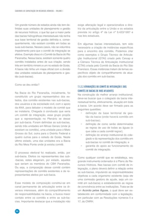 CADERNOS DE CAPACITAÇÃO EM RECURSOS HÍDRICOS – VOLUME 1
56
Um grande número de estados ainda não tem de-
finidas suas unidades de planejamento e gestão
de recursos hídricos, o que faz que a maior parte
das bacias hidrográficas interestaduais não tenha
sua base territorial de gestão definida e, conse-
quentemente, não existam comitês em todas as
suas sub-bacias. Nesses casos, não se vislumbra
impedimento para que o comitê de integração se
efetive. Exemplo disso é o Comitê da Bacia do Rio
Paranaíba. Nessa bacia, existiam somente quatro
comitês instalados antes de sua criação, sendo
três em território mineiro e um no estado de Goiás.
A bacia não tinha um mapa oficial com a divisão
das unidades estaduais de planejamento e ges-
tão (sub-bacias).
Como se deu então?
Na Bacia do Rio Paranaíba, inicialmente, foi
constituído um grupo representativo dos es-
tados, dos comitês existentes nas sub-bacias,
dos usuários e da sociedade civil, com o apoio
da ANA, para debater o modelo de comitê que
se instalaria. Chegada à conclusão que seria
um comitê de integração, esse grupo propôs
que a representação no Plenário se desse
por sub-bacia. Foram definidas as sub-bacias,
sendo três unidades em Minas Gerais (onde já
existiam os comitês), uma unidade para o Mato
Grosso do Sul, outra para o Distrito Federal e
quatro outras para o estado de Goiás. Neste
último estado, uma das unidades era a Bacia
do Rio Meia Ponte onde já existia comitê.
O processo eleitoral foi realizado, então, por
sub-bacia. Eleitos os representantes das sub-
-bacias, estes elegeram, por estado, aqueles
que seriam os membros do CBH Paranaíba.
Ou seja, a composição desse comitê contém
representações de comitês existentes e de re-
presentantes eleitos por sub-bacia.
Esse modelo de composição constitui-se em
canal permanente de articulação entre os di-
versos interesses, além do compartilhamento
de responsabilidades na bacia, e busca maior
contato entre os comitês e entre as sub-ba-
cias. Importante destacar que a instalação não
exige alteração legal e operacionaliza a dire-
triz da articulação entre a União e os estados
prevista no artigo 4º da Lei nº 9.433/1997 e
nas leis estaduais.
Em algumas bacias interestaduais, tem sido
necessária a criação de instâncias específicas
para o encontro dos comitês. Podemos citar
como exemplos o Grupo Técnico de Articula-
ção Institucional (GTAI) criado pelo Ceivap e
a Câmara Técnica de Articulação Institucional
(CTAI) criada pelo Comitê da Bacia do Rio São
Francisco. Essas instâncias tratam de temas es-
pecíficos objeto de compartilhamento da atua-
ção dos comitês em sub-bacias.
7.1.2.2 ATRIBUIÇÕES DO COMITÊ DE INTEGRAÇÃO E DOS
COMITÊS DE BACIAS DE RIOS AFLUENTES
Na construção do melhor arranjo institucional,
deve-se buscar que o colegiado da bacia inte-
restadual tenha, efetivamente, atuação em toda
a bacia. Um acordo deve ser firmado para as
seguintes questões:
•	 definição da base territorial de ges-
tão da bacia (onde haverá comitês em
sub-bacias);
•	 definição de como serão determinadas
as regras de uso de todas as águas (o
que cabe a cada comitê regrar);
•	 definição do arranjo institucional do cole-
giado e da representação dos comitês em
sub-bacias no comitê de integração; e
•	 garantia do apoio ao funcionamento do
comitê de integração.
Como qualquer comitê que se estabeleça, seu
grande instrumento ordenador é o Plano de Re-
cursos Hídricos. Nas bacias com comitê de in-
tegração, o plano deverá definir a relação entre
as sub-bacias, imputando as responsabilidades
objetivas a cada organismo existente (seja ele
uma comissão gestora de açude, seja um co-
mitê em sub-bacia) e estabelecendo as regras
de convivência entre as instituições. Trata-se de
um Acordo pelas Águas, o qual deve ser es-
tabelecido em conformidade com a legislação,
em particular com as Resoluções números 5 e
17, do CNRH.
 