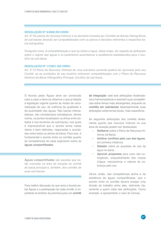 O COMITÊ DE BACIA HIDROGRÁFICA: O QUE É E O QUE FAZ?
57
7 COMITÊ DE BACIA INTERESTADUAL
RESOLUÇÃO Nº 5/2000 DO CNRH:
Art. 6º Os planos de recursos hídricos e as decisões tomadas por Comitês de Bacias Hidrográficas
de sub-bacias deverão ser compatibilizadas com os planos e decisões referentes à respectiva ba-
cia hidrográfica.
Parágrafo único. A compatibilização a que se refere o caput, deste artigo, diz respeito às definições
sobre o regime das águas e os parâmetros quantitativos e qualitativos estabelecidos para o exu-
tório da sub-bacia.
RESOLUÇÃO Nº 17/2001 DO CNRH:
Art. 5º O Plano de Recursos Hídricos de uma sub-bacia somente poderá ser aprovado pelo seu
Comitê, se as condições do seu exutório estiverem compatibilizadas com o Plano de Recursos
Hídricos da Bacia Hidrográfica Principal. Exutório da sub-bacia.
O Acordo pelas Águas deve ser construído
caso a caso e deve-se observar o que já dispõe
a legislação vigente quanto às metas de racio-
nalização de uso, de melhoria da qualidade e
da quantidade das águas. Nas bacias interes-
taduais, são considerados estratégicos, dentre
outros, os pontos localizados na divisa entre es-
tados e nos exutórios de sub-bacias, nos quais
é imprescindível que o acordo tenha metas
claras e bem definidas, negociadas e acorda-
das entre todos os atores da bacia. Para isso, é
fundamental o acordo entre os comitês quanto
às competências de cada organismo sobre as
águas compartilhadas.
Águas compartilhadas são aquelas que es-
tão inseridas na área de atuação do comitê
de bacia principal e, também, dos comitês de
suas sub-bacias.
Para melhor discussão do que seria o Acordo pe-
las Águas e a participação de cada comitê, é im-
portante se lembrar da premissa para um comitê
de integração: este terá atribuições moderado-
ras e harmonizadoras e exercerá suas competên-
cias sobre temas mais abrangentes; enquanto os
comitês em sub-bacias desempenharão suas
atribuições sobre temas locais, mais específicos.
As seguintes atribuições dos comitês direta-
mente quanto aos recursos hídricos na sua
área de atuação podem ser destacadas:
•	 Deliberar sobre o Plano de Recursos Hí-
dricos da Bacia.
•	 Arbitrar conflitos pelo uso das águas,
em primeira instância.
•	 Debater sobre as questões de uso da
água na bacia.
•	 Aprovar propostas para usos não ou-
torgáveis, enquadramento dos corpos
d’água, mecanismos e valores da co-
brança pelo uso.
Vê-se, então, das competências acima e da
existência de águas compartilhadas, que o
acordo entre os comitês deverá ensejar uma
divisão de trabalho entre eles, definindo cla-
ramente a quem cabe tais atribuições. Como
exemplo, é apresentado o caso do Ceivap.
 