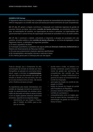 CADERNOS DE CAPACITAÇÃO EM RECURSOS HÍDRICOS – VOLUME 1
58
EXEMPLO DO Ceivap:
O Regimento Interno do Ceivap traz a condição expressa da necessidade de articulação entre o co-
mitê de integração e os comitês nas suas sub-bacias para desenvolvimento de suas competências.
Art. 3º, inc. IV: apoiar a criação e promover a integração com instâncias regionais de gestão de
recursos hídricos da bacia, tais como: comitês de bacias afluentes, os consórcios intermunici-
pais, as associações de usuários, as organizações de ensino e pesquisa, as organizações não-
-governamentais e outras formas de organização articulada da sociedade civil ou do poder público.
Art. 4º, inc. I: promover o debate, articulando e integrando a atuação da sociedade civil, dos
usuários, do poder público e dos comitês de bacias afluentes, e, na forma da legislação e deste
Regimento Interno, a definição das seguintes questões:
a) O marco regulatório da bacia.
b) A alocação quantitativa e qualitativa das águas entre as diversas instâncias deliberativas do
Sistema de Gerenciamento de Recursos Hídricos.
c) Os usos que proporcionem impactos regionais significativos.
d) As transposições e derivações internas e externas à bacia.
e) Os critérios gerais para a cobrança pelo uso das águas.
Pode-se advogar que o fundamento da des-
centralização da tomada de decisão por bacia
hidrográfica, se aplicado em uma bacia interes-
tadual, segue o princípio da subsidiariedade.
Isto quer dizer que toda decisão que puder ser
tomada no âmbito de uma sub-bacia, sem afe-
tar os usos da bacia como um todo, não deverá
sofrer influência da bacia principal.
As experiências para bacias interestaduais com
comitês de integração tornaram-se possíveis em
função do desenvolvimento de processo demo-
crático de discussão com todos os atores da bacia
e com os órgãos gestores estaduais diretamente
envolvidos, seguindo-se as seguintes etapas:
•	 atendimento ao que dispõe a Resolu-
ção nº 5/2000, do CNRH, para a cria-
ção de comitês;
•	 acordo entre a União, os estados e os
comitês existentes quanto à base ter-
ritorial de gestão por sub-bacias, as
competências dos comitês por área
de atuação, o arranjo institucional e a
garantia do apoio ao funcionamento do
comitê de integração;
•	 aprovação da criação do comitê de inte-
gração no CNRH;
•	 edição de decreto de criação do comitê
pela Presidência da República;
•	 processo eleitoral compartilhado com os
comitês em sub-bacias; e
•	 compartilhamento entre os órgãos ges-
tores do apoio técnico necessário à im-
plementação da gestão de recursos hí-
dricos na bacia.
 
