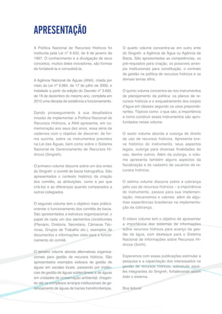 5
A Política Nacional de Recursos Hídricos foi
instituída pela Lei nº 9.433, de 8 de janeiro de
1997. O conhecimento e a divulgação de seus
conceitos, muitos deles inovadores, são formas
de fortalecê-la e consolidá-la.
A Agência Nacional de Águas (ANA), criada por
meio da Lei nº 9.984, de 17 de julho de 2000, e
instalada a partir da edição do Decreto nº 3.692,
de 19 de dezembro do mesmo ano, completa em
2010 uma década de existência e funcionamento.
Dando prosseguimento à sua desafiadora
missão de implementar a Política Nacional de
Recursos Hídricos, a ANA apresenta, em co-
memoração aos seus dez anos, essa série de
cadernos com o objetivo de discorrer, de for-
ma sucinta, sobre os instrumentos previstos
na Lei das Águas, bem como sobre o Sistema
Nacional de Gerenciamento de Recursos Hí-
dricos (Singreh).
O primeiro volume discorre sobre um dos entes
do Singreh: o comitê de bacia hidrográfica. São
apresentados o contexto histórico da criação
dos comitês, as atribuições, como e por que
criá-los e as diferenças quando comparados a
outros colegiados.
O segundo volume tem o objetivo mais prático:
orientar o funcionamento dos comitês de bacia.
São apresentados a estrutura organizacional, o
papel de cada um dos elementos constituintes
(Plenário, Diretoria, Secretário, Câmaras Téc-
nicas, Grupos de Trabalho etc.), exemplos de
documentos e informações úteis para o funcio-
namento do comitê.
O terceiro volume aborda alternativas organiza-
cionais para gestão de recursos hídricos. São
apresentados exemplos exitosos de gestão de
águas em escalas locais, passando por instân-
cias de gestão de águas subterrâneas e de águas
em unidades de conservação ambiental, chegan-
do até os complexos arranjos institucionais de ge-
renciamento de águas de bacias transfronteiriças.
APRESENTAÇÃO
O quarto volume concentra-se em outro ente
do Singreh: a Agência de Água ou Agência de
Bacia. São apresentadas as competências, os
pré-requisitos para criação, os possíveis arran-
jos institucionais para constituição, o contrato
de gestão na política de recursos hídricos e os
demais temas afins.
O quinto volume concentra-se nos instrumentos
de planejamento da política: os planos de re-
cursos hídricos e o enquadramento dos corpos
d’água em classes segundo os usos preponde-
rantes. Tópicos como: o que são, a importância
e como construir esses instrumentos são apro-
fundados nesse volume.
O sexto volume aborda a outorga de direito
de uso de recursos hídricos. Apresenta bre-
ve histórico do instrumento, seus aspectos
legais, outorga para diversas finalidades de
uso, dentre outros. Além da outorga, o volu-
me apresenta também alguns aspectos da
fiscalização e do cadastro de usuários de re-
cursos hídricos.
O sétimo volume discorre sobre a cobrança
pelo uso de recursos hídricos – a importância
do instrumento, passos para sua implemen-
tação, mecanismos e valores, além de algu-
mas experiências brasileiras na implementa-
ção da cobrança.
O oitavo volume tem o objetivo de apresentar
a importância dos sistemas de informações
sobre recursos hídricos para avanço da ges-
tão da água, com destaque para o Sistema
Nacional de Informações sobre Recursos Hí-
dricos (Snirh).
Esperamos com essas publicações estimular a
pesquisa e a capacitação dos interessados na
gestão de recursos hídricos, sobretudo aque-
les integrantes do Singreh, fortalecendo assim
todo o sistema.
Boa leitura!
 