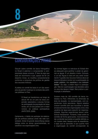 59
8 CONSIDERAÇÕES FINAIS
Discutir sobre comitês de bacia hidrográfica
no Brasil é adentrar e compreender a com-
plexidade desse universo. É falar de algo que
está em movimento e que, apesar de ter um
desenho inicial, se modifica constantemente
conforme a conjuntura da política de gestão
dos recursos hídricos.
A prática do comitê de bacia é um dos exem-
plos da grande mudança no contexto das políti-
cas públicas no País.
O Brasil se transformou ao longo do
século XX de um país de baixa pro-
pensão associativa e poucas formas
de participação da população de baixa
renda, em um dos países com o maior
número de práticas participativas
(AVRITZER, 2008).
Certamente, o hábito de participar da elabora-
ção de políticas públicas ainda não está con-
solidado. Ainda há grande desconfiança desse
diálogo entre os atores governamentais, os
usuários e as organizações civis.
CONSIDERAÇÕES FINAIS
8
As normas legais e a estrutura do Estado têm
se adequado para partilhar o poder de geren-
ciar as águas. É um desafio e tanto. Contudo,
a Lei das Águas é clara em seu sexto funda-
mento “a gestão dos recursos hídricos deve ser
descentralizada e contar com a participação do
poder público, dos usuários e das comuni-
dades”. Ou seja, a ordem hoje é a participa-
ção. Não ter a participação nas decisões sobre
os usos das águas é ilegal. Mas praticar a par-
ticipação é desafiador.
Existem mais de 160 comitês de bacia ins-
talados no País. Diferentes na dimensão da
área de atuação, na representação, com ex-
periências muito peculiares. Alguns estados
criaram comitês sem que houvesse o devido
amadurecimento das organizações civis e dos
usuários de água para assumir tal responsa-
bilidade. Algumas experiências deram certo.
Outras fracassaram. Portanto, tratar sobre os
comitês de forma geral pode, incorretamente,
dar a entender que exista um padrão definido ou
um modelo ideal. Nesses anos de experiência,
a lição que se aprendeu é que quanto mais
a organização do comitê corresponder às
Foto:FozdorioDoce–ES-RicardoKoch/Banco
deImagensdaANA
 