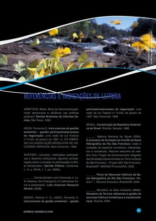 61
REFERÊNCIAS E INDICAÇÕES DE LEITURA
ARRETCHE, Marta. Mitos da descentralização:
maior democracia e eficiência nas políticas
públicas? Revista Brasileira de Ciências So-
ciais, São Paulo, 1996.
ASSIS, Fernando S. Instrumentos da gestão
ambiental – gestão participativa/processo
de negociação: uma visão da Lei Federal
nº 9.433, de janeiro de 1997. In: XIII SIMPÓ-
SIO DA ASSOCIAÇÃO BRASILEIRA DE RE-
CURSOS HÍDRICOS, Belo Horizonte, 1999.
AVRITZER, Leonardo. Instituições participati-
vas e desenho institucional: algumas conside-
rações sobre a variação da participação no Bra-
sil Democrático. Opinião Pública, Campinas,
v. 14, p. 43-64, n. 1, jun. 2008a.
______. Democratization and citizenship in La-
tin America: the Emergence of Institutional for-
ms of participation. Latin American Research
Review, 2008b.
BOSON, Patrícia H. G.; ASSIS, Fernando S.
Instrumentos da gestão ambiental – gestão
REFERÊNCIAS E INDICAÇÕES DE LEITURA
participativa/processo de negociação: uma
visão da Lei Federal n.º 9.433, de janeiro de
1997. Belo Horizonte: 1999.
BRASIL. Constituição da República Federati-
va do Brasil. Brasília: Senado, 1988.
______. Agência Nacional de Águas (ANA).
O processo de formação do Comitê da Bacia
Hidrográfica do Rio São Francisco: relato e
avaliação de aspectos normativos, metodológi-
cos e conceituais. Resumo executivo do rela-
tório final. Projeto de Gerenciamento Integrado
dasAtividades Desenvolvidas em Terra na Bacia
do São Francisco – Projeto GEF São Francisco.
Brasília/DF: ANA/GEF/Pnuma/OEA, 2003.
______. Plano de Recursos Hídricos da Ba-
cia Hidrográfica do Rio São Francisco. Mó-
dulo 1 – Resumo Executivo. Brasília/DF, 2004.
______. Ministério do Meio Ambiente (MMA).
Glossário de Termos referentes à gestão de
recursos hídricos fronteiriços e transfrontei-
riços. Brasília, 2006.
Foto:BorboletasnorioFloriano–PR-
RicardoKoch/BancodeImagensdaANA
 