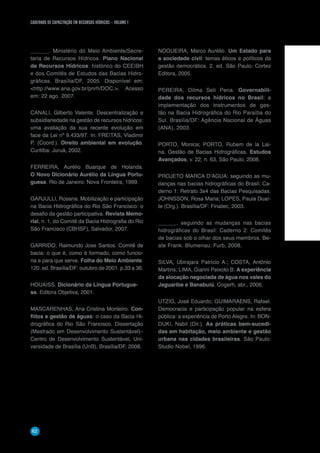CADERNOS DE CAPACITAÇÃO EM RECURSOS HÍDRICOS – VOLUME 1
62
______. Ministério do Meio Ambiente/Secre-
taria de Recursos Hídricos. Plano Nacional
de Recursos Hídricos: histórico do CEEIBH
e dos Comitês de Estudos das Bacias Hidro-
gráficas. Brasília/DF, 2005. Disponível em:
http://www.ana.gov.br/pnrh/DOC.. Acesso
em: 22 ago. 2007.
CANALI, Gilberto Valente. Descentralização e
subsidiariedade na gestão de recursos hídricos:
uma avaliação da sua recente evolução em
face da Lei nº 9.433/97. In: FREITAS, Vladimir
P. (Coord.). Direito ambiental em evolução.
Curitiba: Juruá, 2002.
FERREIRA, Aurélio Buarque de Holanda.
O Novo Dicionário Aurélio da Língua Portu-
guesa. Rio de Janeiro: Nova Fronteira, 1999.
GARJULLI, Rosana. Mobilização e participação
na Bacia Hidrográfica do Rio São Francisco: o
desafio da gestão participativa. Revista Memo-
rial, n. 1, do Comitê da Bacia Hidrografia do Rio
São Francisco (CBHSF), Salvador, 2007.
GARRIDO, Raimundo Jose Santos. Comitê de
bacia: o que é, como é formado, como funcio-
na e para que serve. Folha do Meio Ambiente.
120. ed. Brasília/DF: outubro de 2001. p.33 a 36.
HOUAISS. Dicionário da Língua Portugue-
sa. Editora Objetiva, 2001.
MASCARENHAS, Ana Cristina Monteiro. Con-
flitos e gestão de águas: o caso da Bacia Hi-
drográfica do Rio São Francisco. Dissertação
(Mestrado em Desenvolvimento Sustentável)–
Centro de Desenvolvimento Sustentável, Uni-
versidade de Brasília (UnB), Brasília/DF, 2008.
NOGUEIRA, Marco Aurélio. Um Estado para
a sociedade civil: temas éticos e políticos da
gestão democrática. 2. ed. São Paulo: Cortez
Editora, 2005.
PEREIRA, Dilma Seli Pena. Governabili-
dade dos recursos hídricos no Brasil: a
implementação dos instrumentos de ges-
tão na Bacia Hidrográfica do Rio Paraíba do
Sul. Brasília/DF: Agência Nacional de Águas
(ANA), 2003.
PORTO, Monica; PORTO, Rubem de la Lai-
na. Gestão de Bacias Hidrográficas. Estudos
Avançados, v. 22, n. 63, São Paulo, 2008.
PROJETO MARCA D’AGUA: seguindo as mu-
danças nas bacias hidrográficas do Brasil: Ca-
derno 1: Retrato 3x4 das Bacias Pesquisadas.
JOHNSSON, Rosa Maria; LOPES, Paula Duar-
te (Org.). Brasília/DF: Finatec, 2003.
______. seguindo as mudanças nas bacias
hidrográficas do Brasil: Caderno 2: Comitês
de bacias sob o olhar dos seus membros. Be-
ate Frank. Blumenau: Furb, 2008.
SILVA, Ubirajara Patrício A.; COSTA, Antônio
Martins; LIMA, Gianni Peixoto B. A experiência
da alocação negociada de água nos vales do
Jaguaribe e Banabuiú. Cogerh, abr., 2006.
UTZIG, José Eduardo; GUIMARAENS, Rafael.
Democracia e participação popular na esfera
pública: a experiência de Porto Alegre. In: BON-
DUKI, Nabil (Dir.). As práticas bem-sucedi-
das em habitação, meio ambiente e gestão
urbana nas cidades brasileiras. São Paulo:
Studio Nobel, 1996.
 