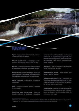 63
GLOSSÁRIO
Açude – lago ou reservatório formado pelo bar-
ramento de um curso d’água.
Afluente (ou tributário) – curso d’água que de-
semboca em um curso maior ou em um lago.
Aquífero – formação permeável com capacidade
de armazenar quantidades apreciáveis de água.
Área de recarga ou zona de recarga – Região por
onde um aquífero é recarregado ou recebe a infiltra-
ção da água de superfície ou de zonas profundas.
Bacias contíguas – são bacias vizinhas ou
fronteiriças.
Biota – conjunto dos seres animais e vegetais
de uma região.
Comitê de bacia hidrográfica – fórum de
decisão no âmbito de cada bacia hidrográfica
GLOSSÁRIO6
contando com a participação dos usuários, das
prefeituras, da sociedade civil organizada, das
demais esferas de governo (estaduais e fede-
ral), destinado a agir como o “parlamento das
águas da bacia”.
Derivação – ação de derivar ou de desviar as
águas do curso que seguiam.
Dessedentação animal – água utilizada para
saciar a sede de animais.
Disponibilidade hídrica – é a quantidade de
água disponível para determinado uso, na qua-
lidade necessária, em um trecho de corpo hídri-
co, durante determinado tempo.
Ecossistema – sistema no qual as interações
entre os diferentes organismos e o meio am-
biente conduzem a um intercâmbio cíclico de
materiais e de energia.
6	 Os termos deste glossário foram retirados das fontes: BRASIL, 2006; HOUAISS, 2001; Dicionário livre de geociências,
disponível em: http://www.dicionario.pro.br/dicionario/index.php/%C3%81rea_de_recarga.
Foto:LajeadodoPedregulho-PR/Bancode
imagensdaANA
 