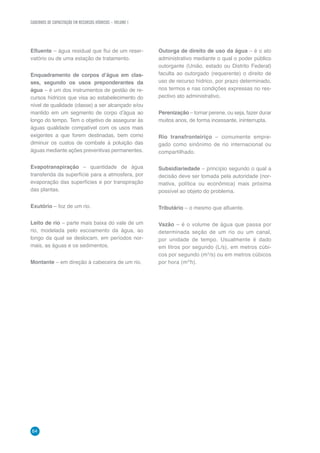 CADERNOS DE CAPACITAÇÃO EM RECURSOS HÍDRICOS – VOLUME 1
64
Efluente – água residual que flui de um reser-
vatório ou de uma estação de tratamento.
Enquadramento de corpos d’água em clas-
ses, segundo os usos preponderantes da
água – é um dos instrumentos de gestão de re-
cursos hídricos que visa ao estabelecimento do
nível de qualidade (classe) a ser alcançado e/ou
mantido em um segmento de corpo d’água ao
longo do tempo. Tem o objetivo de assegurar às
águas qualidade compatível com os usos mais
exigentes a que forem destinadas, bem como
diminuir os custos de combate à poluição das
águas mediante ações preventivas permanentes.
Evapotranspiração – quantidade de água
transferida da superfície para a atmosfera, por
evaporação das superfícies e por transpiração
das plantas.
Exutório – foz de um rio.
Leito de rio – parte mais baixa do vale de um
rio, modelada pelo escoamento da água, ao
longo da qual se deslocam, em períodos nor-
mais, as águas e os sedimentos.
Montante – em direção à cabeceira de um rio.
Outorga de direito de uso da água – é o ato
administrativo mediante o qual o poder público
outorgante (União, estado ou Distrito Federal)
faculta ao outorgado (requerente) o direito de
uso de recurso hídrico, por prazo determinado,
nos termos e nas condições expressas no res-
pectivo ato administrativo.
Perenização – tornar perene, ou seja, fazer durar
muitos anos, de forma incessante, ininterrupta.
Rio transfronteiriço – comumente empre-
gado como sinônimo de rio internacional ou
compartilhado.
Subsidiariedade – princípio segundo o qual a
decisão deve ser tomada pela autoridade (nor-
mativa, política ou econômica) mais próxima
possível ao objeto do problema.
Tributário – o mesmo que afluente.
Vazão – é o volume de água que passa por
determinada seção de um rio ou um canal,
por unidade de tempo. Usualmente é dado
em litros por segundo (L/s), em metros cúbi-
cos por segundo (m3
/s) ou em metros cúbicos
por hora (m3/
h).
 