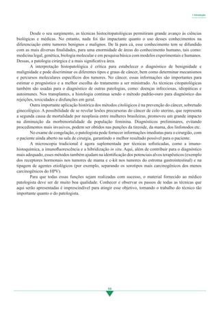 11
	 Desde o seu surgimento, as técnicas histocitopatológicas permitiram grande avanço às ciências
biológicas e médicas. No entanto, nada foi tão impactante quanto o uso desses conhecimentos na
diferenciação entre tumores benignos e malignos. De lá para cá, esse conhecimento tem se difundido
com as mais diversas finalidades, para uma enormidade de áreas do conhecimento humano, tais como:
medicina legal, genética, biologia molecular e em pesquisa básica com modelos experimentais e humanos.
Dessas, a patologia cirúrgica é a mais significativa área.
	 A interpretação histopatológica é crítica para estabelecer o diagnóstico de benignidade e
malignidade e pode discriminar os diferentes tipos e graus de câncer, bem como determinar mecanismos
e percursos moleculares específicos dos tumores. No câncer, essas informações são importantes para
estimar o prognóstico e a melhor escolha do tratamento a ser ministrado. As técnicas citopatológicas
também são usadas para o diagnóstico de outras patologias, como: doenças infecciosas, idiopáticas e
autoimunes. Nos transplantes, a histologia continua sendo o método padrão-ouro para diagnóstico das
rejeições, toxicidades e disfunções em geral.
	 Outra importante aplicação histórica dos métodos citológicos é na prevenção do câncer, sobretudo
ginecológico. A possibilidade de se revelar lesões precursoras do câncer de colo uterino, que representa
a segunda causa de mortalidade por neoplasia entre mulheres brasileiras, promoveu um grande impacto
na diminuição da morbimortalidade da população feminina. Diagnósticos preliminares, evitando
procedimentos mais invasivos, podem ser obtidos nas punções da tireoide, da mama, dos linfonodos etc.
	 No exame de congelação, o patologista pode fornecer informações imediatas para o cirurgião, com
o paciente ainda aberto na sala de cirurgia, garantindo o melhor resultado possível para o paciente.
	 A microscopia tradicional é agora suplementada por técnicas sofisticadas, como a imuno-
histoquímica, a imunofluorescência e a hibridização in situ. Aqui, além de contribuir para o diagnóstico
mais adequado, esses métodos também ajudam na identificação dos potenciais alvos terapêuticos (exemplo
dos receptores hormonais nos tumores de mama e c-kit nos tumores do estroma gastrointestinal) e na
tipagem de agentes etiológicos (por exemplo, separando os sorotipos mais carcinogênicos dos menos
carcinogênicos do HPV).
	 Para que todas essas funções sejam realizadas com sucesso, o material fornecido ao médico
patologista deve ser de muito boa qualidade. Conhecer e observar os passos de todas as técnicas que
aqui serão apresentadas é imprescindível para atingir esse objetivo, tornando o trabalho do técnico tão
importante quanto o do patologista.
1 Introdução
• • • • • • • • • •
3.indd 11 11/08/12 20:30
 