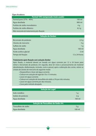 Caderno de Referência 3
• • • • • • • • • • • • • • • • • • •
16
Tipos fixadores
Formol puro (37% - 40%) 								100 ml
Água destilada		 							900 ml
Fosfato de sódio monobásico							 4 g
Fosfato de sódio dibásico 								 6,5 g
Não necessita de tratamento pós-fixação
Formol 10% tamponado (mais usado)
Bicromato de potássio								 2,5 g
Cloreto de mercúrio									 5 g
Sulfato de sódio									 1 g
Água destilada								 100 ml
Ácido acético glacial									 5 ml
Tempo de fixação								 12 a 24 horas
Tratamento após fixação com solução Zenker
Após fixado, o material deverá ser lavado em água corrente por 12 a 24 horas para
retirar o bicromato de potássio. Em seguida, deve ter início o processamento do material
(desidratação, diafanização, inclusão, corte e pesca); após a obtenção dos cortes, retirar os
cristais de cloreto de mercúrio do seguinte modo:
• Desparafinar e levar até água corrente.
• Colocar em solução de lugol de 10 a 15 minutos.
• Lavar em água corrente.
• Colocar em solução de tiossulfato de sódio a 5% por três minutos.
• Lavar em água corrente por dez minutos.
• Corar pelo método desejado.
Solução de Zenker
Iodo metálico 									 1 g
Iodato de potássio								 2 g
Água destilada								 100 ml
Solução de Lugol
Tiossulfato de sódio 								 5 g
Água destilada								 100 ml
Solução de Tiossulfato de Sódio 5%
3.indd 16 11/08/12 20:30
 