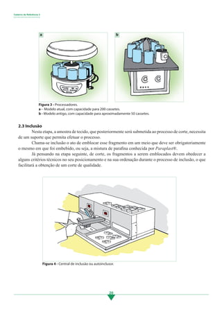 Caderno de Referência 3
• • • • • • • • • • • • • • • • • • •
20
2.3 Inclusão
	 Nesta etapa, a amostra de tecido, que posteriormente será submetida ao processo de corte, necessita
de um suporte que permita efetuar o processo.
	 Chama-se inclusão o ato de emblocar esse fragmento em um meio que deve ser obrigatoriamente
o mesmo em que foi embebido, ou seja, a mistura de parafina conhecida por Paraplast®.
	 Já pensando na etapa seguinte, de corte, os fragmentos a serem emblocados devem obedecer a
alguns critérios técnicos no seu posicionamento e na sua ordenação durante o processo de inclusão, o que
facilitará a obtenção de um corte de qualidade.
a b
Figura 3 - Processadores.
a - Modelo atual, com capacidade para 200 cassetes.
b - Modelo antigo, com capacidade para aproximadamente 50 cassetes.
Figura 4 - Central de inclusão ou autoinclusor.
3.indd 20 11/08/12 20:30
 