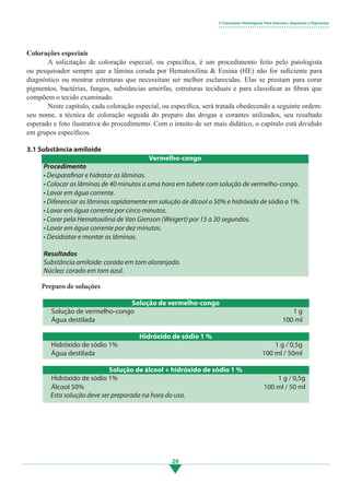 29
Colorações especiais
	 A solicitação de coloração especial, ou específica, é um procedimento feito pelo patologista
ou pesquisador sempre que a lâmina corada por Hematoxilina & Eosina (HE) não for suficiente para
diagnóstico ou mostrar estruturas que necessitam ser melhor esclarecidas. Elas se prestam para corar
pigmentos, bactérias, fungos, substâncias amorfas, estruturas teciduais e para classificar as fibras que
compõem o tecido examinado.
	 Neste capítulo, cada coloração especial, ou específica, será tratada obedecendo a seguinte ordem:
seu nome, a técnica de coloração seguida do preparo das drogas e corantes utilizados, seu resultado
esperado e foto ilustrativa do procedimento. Com o intuito de ser mais didático, o capítulo está dividido
em grupos específicos.
3.1 Substância amiloide
Procedimento
• Desparafinar e hidratar as lâminas.
• Colocar as lâminas de 40 minutos a uma hora em tubete com solução de vermelho-congo.
• Lavar em água corrente.
• Diferenciar as lâminas rapidamente em solução de álcool a 50% e hidróxido de sódio a 1%.
• Lavar em água corrente por cinco minutos.
• Corar pela Hematoxilina de Van Gienson (Weigert) por 15 a 30 segundos.
• Lavar em água corrente por dez minutos.
• Desidratar e montar as lâminas.
Resultados
Substância amiloide: corada em tom alaranjado.
Núcleo: corado em tom azul.
Preparo de soluções
Solução de vermelho-congo
Solução de vermelho-congo
Água destilada
1 g
100 ml
Hidróxido de sódio 1 %
Hidróxido de sódio 1%
Água destilada
1 g / 0,5g
100 ml / 50ml
3 Colorações Histológicas Para Grânulos, Depósitos e Pigmentos
• • • • • • • • • • • • • • • • • • • • • • • • • • • • • • • • • • • • • • • • • • • • • • • • •
Solução de álcool + hidróxido de sódio 1 %
Hidróxido de sódio 1%
Álcool 50%
1 g / 0,5g
100 ml / 50 ml
Esta solução deve ser preparada na hora do uso.
Vermelho-congo
3.indd 29 11/08/12 20:30
 