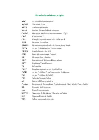Lista de abreviaturas e siglas
ABC
AgNO3
APTS
BAAR
C-erb-2
Ck-7
CD3
DAB
DEGES
EDTA
ETSUS
GMS
HE
HRP
HPV
PA
PAAF
PAMS
PAS
PBS
pH
Profaps
RE
rpm
SGTES
SUS
TBS
Avidina-biotina-complexo
Nitrato de Prata
Aminopropiltrietóxi
Bacilos Álcool-Ácido Resistentes
Oncogene localizado no cromossoma 17q21
Citoceratina 7
Complexo proteico que ativa linfócitos T
Diamino Benzidina
Departamento de Gestão da Educação na Saúde
Ácido Etilenodiamino Tetra-Acético
Escola Técnica do SUS
Prata Metenamina de Gomori
Hematoxilina e Eosina
Peroxidase de Rábano (Horseradish)
Papiloma Vírus Humano
Pró-análise
Punções Aspirativas por Agulha Fina
Ácido Periódico Prata Metenamina de Gomori
Ácido Periódico de Schiff
Solução Tampão Salina
Potencial Hidrogeniônico
Programa de Formação de Profissionais de Nível Médio Para a Saúde
Receptor de Estrógeno
Rotações por minuto
Secretaria de Gestão da Educação na Saúde
Sistema Único de Saúde
Salina tamponada com tris
3.indd 3 11/08/12 20:30
 