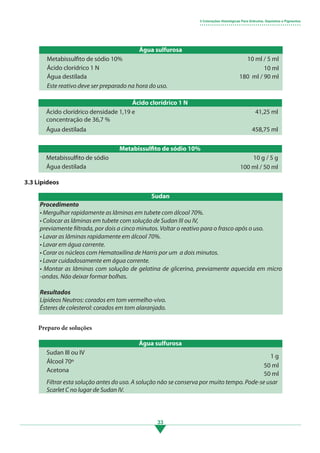 33
Água sulfurosa
Metabissulfito de sódio 10%
Ácido clorídrico 1 N
Água destilada
10 ml / 5 ml
10 ml
180 ml / 90 ml
Ácido clorídrico 1 N
Ácido clorídrico densidade 1,19 e
concentração de 36,7 %
Água destilada
41,25 ml
458,75 ml
Metabissulfito de sódio 10%
Metabissulfito de sódio
Água destilada
10 g / 5 g
100 ml / 50 ml
3.3 Lipídeos
Preparo de soluções
Água sulfurosa
Sudan III ou IV
Álcool 70º
Acetona
1 g
50 ml
50 ml
Filtrar esta solução antes do uso. A solução não se conserva por muito tempo. Pode-se usar
Scarlet C no lugar de Sudan IV.
3 Colorações Histológicas Para Grânulos, Depósitos e Pigmentos
• • • • • • • • • • • • • • • • • • • • • • • • • • • • • • • • • • • • • • • • • • • • • • • • •
Procedimento
• Mergulhar rapidamente as lâminas em tubete com álcool 70%.
• Colocar as lâminas em tubete com solução de Sudan III ou IV,
previamente filtrada, por dois a cinco minutos. Voltar o reativo para o frasco após o uso.
• Lavar as lâminas rapidamente em álcool 70%.
• Lavar em água corrente.
• Corar os núcleos com Hematoxilina de Harris por um a dois minutos.
• Lavar cuidadosamente em água corrente.
• Montar as lâminas com solução de gelatina de glicerina, previamente aquecida em micro
-ondas. Não deixar formar bolhas.
Resultados
Lípideos Neutros: corados em tom vermelho-vivo.
Ésteres de colesterol: corados em tom alaranjado.
Sudan
Este reativo deve ser preparado na hora do uso.
3.indd 33 11/08/12 20:30
 