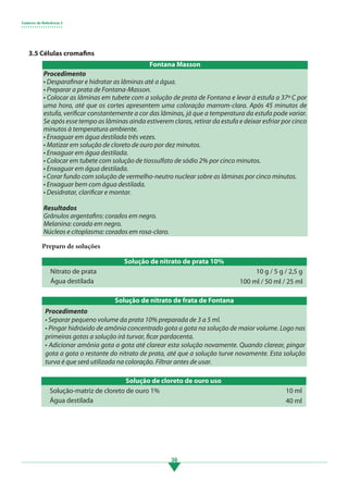 Caderno de Referência 3
• • • • • • • • • • • • • • • • • • •
36
Preparo de soluções
Solução de nitrato de prata 10%
Solução de cloreto de ouro uso
Nitrato de prata
Solução-matriz de cloreto de ouro 1%
Água destilada
Água destilada
10 g / 5 g / 2,5 g
10 ml
100 ml / 50 ml / 25 ml
40 ml
3.5 Células cromafins
Procedimento
• Desparafinar e hidratar as lâminas até a água.
• Preparar a prata de Fontana-Masson.
• Colocar as lâminas em tubete com a solução de prata de Fontana e levar à estufa a 37º C por
uma hora, até que os cortes apresentem uma coloração marrom-clara. Após 45 minutos de
estufa, verificar constantemente a cor das lâminas, já que a temperatura da estufa pode variar.
Se após esse tempo as lâminas ainda estiverem claras, retirar da estufa e deixar esfriar por cinco
minutos à temperatura ambiente.
• Enxaguar em água destilada três vezes.
• Matizar em solução de cloreto de ouro por dez minutos.
• Enxaguar em água destilada.
• Colocar em tubete com solução de tiossulfato de sódio 2% por cinco minutos.
• Enxaguar em água destilada.
• Corar fundo com solução de vermelho-neutro nuclear sobre as lâminas por cinco minutos.
• Enxaguar bem com água destilada.
• Desidratar, clarificar e montar.
Resultados
Grânulos argentafins: corados em negro.
Melanina: corada em negro.
Núcleos e citoplasma: corados em rosa-claro.
Solução de nitrato de frata de Fontana
Procedimento
• Separar pequeno volume da prata 10% preparada de 3 a 5 ml.
• Pingar hidróxido de amônia concentrado gota a gota na solução de maior volume. Logo nas
primeiras gotas a solução irá turvar, ficar pardacenta.
• Adicionar amônia gota a gota até clarear esta solução novamente. Quando clarear, pingar
gota a gota o restante do nitrato de prata, até que a solução turve novamente. Esta solução
turva é que será utilizada na coloração. Filtrar antes de usar.
Fontana Masson
3.indd 36 11/08/12 20:30
 