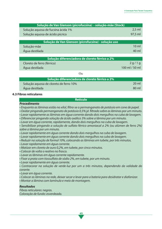 45
Ou
Solução de Van Gienson (picrofucsina) - solução-mãe (Stock)
Solução de Van Gienson (picrofucsina) - solução uso
Solução diferenciadora de cloreto férrico a 2%
Solução aquosa de fucsina ácida 1%
Solução-mãe
Cloreto de ferro (férrico)
Solução aquosa de ácido pícrico
Água destilada
Água destilada
2,5 ml
10 ml
2 g / 1 g
97,5 ml
40 ml
100 ml / 50 ml
Solução diferenciadora de cloreto férrico a 2%
Solução aquosa de cloreto de ferro 10%
Água destilada
20 ml
80 ml
4.3 Fibras reticulares
4 Coloração Para Tecido Conjuntivo
• • • • • • • • • • • • • • • • • • • • • • • • • • •
Procedimento
• Enquanto as lâminas estão no xilol, filtra-se o permanganato de potássio em cone de papel.
• Oxidar pingando permanganato de potássio 0,5% já filtrado sobre as lâminas por um minuto.
• Lavar rapidamente as lâminas em água corrente dando dois mergulhos na cuba de lavagem.
• Diferenciar pingando solução de ácido oxálico 3% sobre a lâmina por um minuto.
• Lavar em água corrente, rapidamente, dando dois mergulhos na cuba de lavagem.
• Sensibilizar pingando a solução de sulfato férrico amoniacal a 2% (ou alúmen de ferro 2%)
sobre a lâmina por um minuto.
• Lavar rapidamente em água corrente dando dois mergulhos na cuba de lavagem.
• Lavar rapidamente em água corrente dando dois mergulhos na cuba de lavagem.
• Reduzir na solução de formol 10%, colocando as lâminas em tubete, por três minutos.
• Lavar rapidamente em água corrente.
• Matizar em cloreto de ouro 0,2%, em tubete, por cinco minutos.
• Colocar de volta o reativo no frasco.
• Lavar as lâminas em água corrente rapidamente.
• Fixar a prata com tiossulfato de sódio 2%, em tubete, por um minuto.
• Lavar rapidamente em água corrente.
• Contracorar na solução de verde-luz por um a três minutos, dependendo da validade do
corante.
• Lavar em água corrente.
• Colocar as lâminas na rede, deixar secar e levar para a bateria para desidratar e diafanizar.
• Montar a lâmina com lamínula e meio de montagem.
Resultados
Fibras reticulares: negras.
Coloração de fundo: esverdeada.
Retículo
3.indd 45 11/08/12 20:30
 