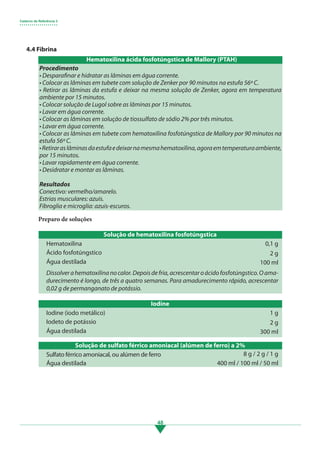 Caderno de Referência 3
• • • • • • • • • • • • • • • • • • •
48
Dissolverahematoxilinanocalor.Depoisdefria,acrescentaroácidofosfotúngstico.Oama-
durecimento é longo, de três a quatro semanas. Para amadurecimento rápido, acrescentar
0,02 g de permanganato de potássio.
4.4 Fibrina
Procedimento
• Desparafinar e hidratar as lâminas em água corrente.
• Colocar as lâminas em tubete com solução de Zenker por 90 minutos na estufa 56º C.
• Retirar as lâminas da estufa e deixar na mesma solução de Zenker, agora em temperatura
ambiente por 15 minutos.
• Colocar solução de Lugol sobre as lâminas por 15 minutos.
• Lavar em água corrente.
• Colocar as lâminas em solução de tiossulfato de sódio 2% por três minutos.
• Lavar em água corrente.
• Colocar as lâminas em tubete com hematoxilina fosfotúngstica de Mallory por 90 minutos na
estufa 56º C.
•Retiraraslâminasdaestufaedeixarnamesmahematoxilina,agoraemtemperaturaambiente,
por 15 minutos.
• Lavar rapidamente em água corrente.
• Desidratar e montar as lâminas.
Resultados
Conectivo: vermelho/amarelo.			
Estrias musculares: azuis.
Fibroglia e microglia: azuis-escuros.
Solução de hematoxilina fosfotúngstica
Iodine
Solução de sulfato férrico amoniacal (alúmen de ferro) a 2%
Hematoxilina
Iodine (iodo metálico)
Sulfato férrico amoniacal, ou alúmen de ferro
Ácido fosfotúngstico
Iodeto de potássio
Água destilada
Água destilada
Água destilada
0,1 g
1 g
8 g / 2 g / 1 g
2 g
2 g
100 ml
300 ml
400 ml / 100 ml / 50 ml
Preparo de soluções
Hematoxilina ácida fosfotúngstica de Mallory (PTAH)
3.indd 48 11/08/12 20:30
 