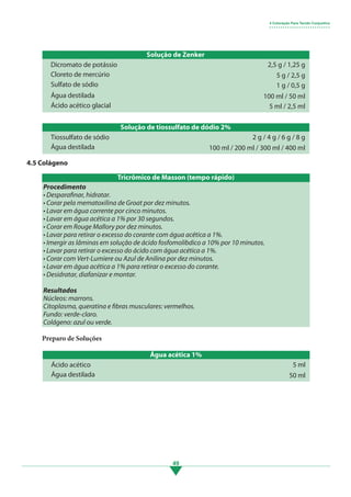 49
Solução de Zenker
Solução de tiossulfato de dódio 2%
Dicromato de potássio
Tiossulfato de sódio
Cloreto de mercúrio
Água destilada
Sulfato de sódio
Água destilada
Ácido acético glacial
2,5 g / 1,25 g
2 g / 4 g / 6 g / 8 g
5 g / 2,5 g
100 ml / 200 ml / 300 ml / 400 ml
1 g / 0,5 g
100 ml / 50 ml
5 ml / 2,5 ml
4 Coloração Para Tecido Conjuntivo
• • • • • • • • • • • • • • • • • • • • • • • • • • •
4.5 Colágeno
Procedimento
• Desparafinar, hidratar.
• Corar pela mematoxilina de Groat por dez minutos.
• Lavar em água corrente por cinco minutos.
• Lavar em água acética a 1% por 30 segundos.
• Corar em Rouge Mallory por dez minutos.
• Lavar para retirar o excesso do corante com água acética a 1%.
• Imergir as lâminas em solução de ácido fosfomolibdico a 10% por 10 minutos.
• Lavar para retirar o excesso do ácido com água acética a 1%.
• Corar com Vert-Lumiere ou Azul de Anilina por dez minutos.
• Lavar em água acética a 1% para retirar o excesso do corante.
• Desidratar, diafanizar e montar.
Resultados
Núcleos: marrons.
Citoplasma, queratina e fibras musculares: vermelhos.
Fundo: verde-claro.
Colágeno: azul ou verde.
Preparo de Soluções
Tricrômico de Masson (tempo rápido)
Água acética 1%
Ácido acético
Água destilada
5 ml
50 ml
3.indd 49 11/08/12 20:30
 