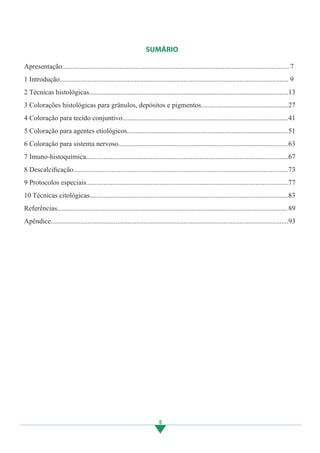 5
SUMÁRIO
Apresentação..................................................................................................................................
1 Introdução...................................................................................................................................
2 Técnicas histológicas..................................................................................................................
3 Colorações histológicas para grânulos, depósitos e pigmentos..................................................
4 Coloração para tecido conjuntivo...............................................................................................
5 Coloração para agentes etiológicos............................................................................................
6 Coloração para sistema nervoso.................................................................................................
7 Imuno-histoquímica....................................................................................................................
8 Descalcificação...........................................................................................................................
9 Protocolos especiais....................................................................................................................
10 Técnicas citológicas..................................................................................................................
Referências....................................................................................................................................
Apêndice........................................................................................................................................
7
9
13
27
41
51
63
67
73
77
83
89
93
3.indd 5 11/08/12 20:30
 