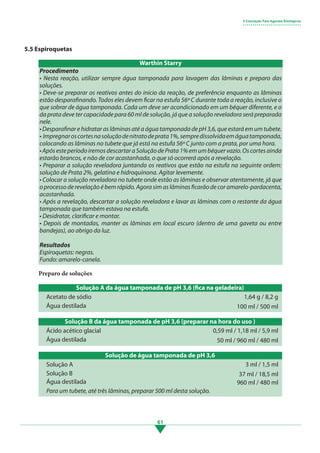 61
5.5 Espiroquetas
Preparo de soluções
Solução A da água tamponada de pH 3,6 (fica na geladeira)
Acetato de sódio
Água destilada
1,64 g / 8,2 g
100 ml / 500 ml
Solução B da água tamponada de pH 3,6 (preparar na hora do uso )
Ácido acético glacial
Água destilada
0,59 ml / 1,18 ml / 5,9 ml
50 ml / 960 ml / 480 ml
5 Coloração Para Agentes Etiológicos
• • • • • • • • • • • • • • • • • • • • • • • • • • • • •
Procedimento
• Nesta reação, utilizar sempre água tamponada para lavagem das lâminas e preparo das
soluções.
• Deve-se preparar os reativos antes do início da reação, de preferência enquanto as lâminas
estão desparafinando. Todos eles devem ficar na estufa 56º C durante toda a reação, inclusive o
que sobrar de água tamponada. Cada um deve ser acondicionado em um béquer diferente, e o
da prata deve ter capacidade para 60 ml de solução, já que a solução reveladora será preparada
nele.
• Desparafinar e hidratar as lâminas até a água tamponada de pH 3,6, que estará em um tubete.
• Impregnaroscortesnasoluçãodenitratodeprata1%,sempredissolvidaemáguatamponada,
colocando as lâminas no tubete que já está na estufa 56º C junto com a prata, por uma hora.
•ApósesteperíodoiremosdescartaraSoluçãodePrata1%emumbéquervazio.Oscortesainda
estarão brancos, e não de cor acastanhada, o que só ocorrerá após a revelação.
• Preparar a solução reveladora juntando os reativos que estão na estufa na seguinte ordem:
solução de Prata 2%, gelatina e hidroquinona. Agitar levemente.
• Colocar a solução reveladora no tubete onde estão as lâminas e observar atentamente, já que
o processo derevelaçãoé bemrápido. Agora sim aslâminasficarão decor amarelo-pardacenta,
acastanhada.
• Após a revelação, descartar a solução reveladora e lavar as lâminas com o restante da água
tamponada que também estava na estufa.
• Desidratar, clarificar e montar.
• Depois de montadas, manter as lâminas em local escuro (dentro de uma gaveta ou entre
bandejas), ao abrigo da luz.
Resultados
Espiroquetas: negras.
Fundo: amarelo-canela.
Warthin Starry
Solução de água tamponada de pH 3,6
Solução A
Solução B
Água destilada
3 ml / 1,5 ml
37 ml / 18,5 ml
960 ml / 480 ml
Para um tubete, até três lâminas, preparar 500 ml desta solução.
3.indd 61 11/08/12 20:30
 