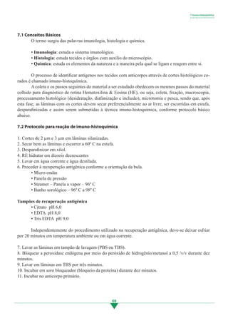 69
7.1 Conceitos Básicos
	 O termo surgiu das palavras imunologia, histologia e química.
	
	 • Imunologia: estuda o sistema imunológico.
	 • Histologia: estuda tecidos e órgãos com auxílio do microscópio.
	 • Química: estuda os elementos da natureza e a maneira pela qual se ligam e reagem entre si.
	
	 O processo de identificar antígenos nos tecidos com anticorpos através de cortes histológicos co-
rados é chamado imuno-histoquímica.
	 A coleta e os passos seguintes do material a ser estudado obedecem os mesmos passos do material
colhido para diagnóstico de rotina Hematoxilina & Eosina (HE), ou seja, coleta, fixação, macroscopia,
processamento histológico (desidratação, diafanização e inclusão), microtomia e pesca, sendo que, após
esta fase, as lâminas com os cortes devem secar preferencialmente ao ar livre, ser escorridas em estufa,
desparafinizadas e assim serem submetidas à técnica imuno-histoquímica, conforme protocolo básico
abaixo.
7.2 Protocolo para reação de imuno-histoquímica
1. Cortes de 2 µm e 3 µm em lâminas silanizadas.
2. Secar bem as lâminas e escorrer a 60º C na estufa.
3. Desparafinizar em xilol.
4. RE hidratar em álcoois decrescentes
5. Lavar em água corrente e água destilada.
6. Proceder à recuperação antigênica conforme a orientação da bula.
	 • Micro-ondas
	 • Panela de pressão
	 • Steamer – Panela a vapor – 96º C
	 • Banho sorológico – 96º C a 98º C
Tampões de recuperação antigênica
	 • Citrato pH 6,0
	 • EDTA pH 8,0	
	 • Tris EDTA pH 9,0	
	 Independentemente do procedimento utilizado na recuperação antigênica, deve-se deixar esfriar
por 20 minutos em temperatura ambiente ou em água corrente.
7. Lavar as lâminas em tampão de lavagem (PBS ou TBS).
8. Bloquear a peroxidase endógena por meio do peróxido de hidrogênio/metanol a 0,5 /v/v durante dez
minutos.
9. Lavar em lâminas em TBS por três minutos.
10. Incubar em soro bloqueador (bloqueio da proteína) durante dez minutos.
11. Incubar no anticorpo primário.
7 Imuno-histoquímica
• • • • • • • • • • • • • • • • •
3.indd 69 11/08/12 20:30
 
