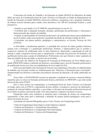 7
Apresentação
	 A Secretaria de Gestão do Trabalho e da Educação na Saúde (SGTES) do Ministério da Saúde
(MS), por meio da Coordenação-Geral de Ações Técnicas em Educação na Saúde do Departamento de
Gestão da Educação na Saúde (DEGES), desenvolve políticas e programas com o propósito finalístico
de ordenar recursos humanos para a saúde, como determina o Art. 200 da Constituição Federal, e, nesta
perspectiva:
• Atender ao que dispõe a Lei Nº 8080/90, especificamente no seu Art. 6º;
• Contribuir para a adequada formação, alocação, qualificação dos profissionais e valorização e
democratização das relações do trabalho;
• Ampliar as oportunidades de formação profissional e de qualificação técnica para trabalhadores
do nível médio, tendo como propósito a qualidade das Redes de Atenção à Saúde do SUS;
• Consolidar, nos planos político, pedagógico e administrativo, as Escolas Técnicas do SUS
(ETSUS).
	 A efetividade, o atendimento oportuno e a qualidade dos serviços de saúde guardam intrínseca
relação com a formação e a qualificação profissional. Portanto, é imprescindível que os acordos e
respectivos contratos de colaboração entre os entes federativos, objetivando a organização da rede de
atenção à saúde, assegurem recursos para o cumprimento e efetivação dos processos de formação e de
qualificação técnica para o grupo de trabalhadores. Profissionais estes que formam o maior segmento da
força de trabalho da área da saúde, os técnicos de nível médio.
	 A efetivação dos objetivos do Programa de Formação de Profissionais de Nível Médio para a
Saúde (PROFAPS) implica a definição de diretrizes e prioridades para a área de formação profissional e
de qualificação técnica com foco nos trabalhadores de nível médio do SUS.
	 Entre essas prioridades está a formação do Técnico em Citopatologia. Para tanto, foi definido plano
de trabalho cuja execução resultou no estabelecimento das “Diretrizes e Orientações para a Formação”,
fundamentadas nas diretrizes e princípios das políticas nacionais da educação e da saúde, publicadas em
2011.
	 Nessa linha, a SGTES/DEGES investiu na aquisição e produção de recursos e material didático
específico para os cursos de formação profissional técnica, prioritários no PROFAPS e que estão sendo
desenvolvidos pelas ETSUS.
	 Para o curso técnico em citopatologia, a Coordenação-Geral de Ações Técnicas em Educação
na Saúde, junto com as ETSUS e especialistas da área, definiu e coordenou o processo de elaboração e
produção de material didático específico, o que traduz a relevância da formação profissional técnica de
nível médio na política nacional de saúde. Este atlas (impresso e digital) é um desses recursos.
	 Organizado tendo como referência as diretrizes para a formação do técnico em citopatologia,
seguramente, é base tanto para a elaboração e definição do projeto político-pedagógico como para o
desenvolvimento do curso.
	 A produção de material bibliográfico para o Curso Técnico em Citopatologia inclui:
• Atlas de Citopatologia Ginecológica (versão impressa e digital)
• Caderno de Referência 1: Citopatologia Ginecológica
• Caderno de Referência 2: Citopatologia Não Ginecológica
• Caderno de Referência 3: Técnicas de Histopatologia
3.indd 7 11/08/12 20:30
 