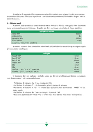 79
	 A amostra recebida deve ser medida, embrulhada e acondicionada em cassete plástico para seguir
processamento histológico:
	 O fragmento deve ser incluído e cortado, sendo que devem ser obtidas dez lâminas sequenciais
com dois cortes de 2 micras em cada lâmina.
• As lâminas de números 1 e 10 são coradas por HE.
• As lâminas de números 2,5 e 9 são coradas pelo tricrômico de Masson.
• As lâminas de números 3, 6 e 8 são coradas pela técnica de prata metenamina – PAMS. Ver téc-
nica a seguir.
• As lâminas de números 4 e 7 são coradas pela técnica de PAS.
• Nos casos de transplante renal, deve-se cortar mais duas lâminas para imuno-histoquímica.
	 A avaliação de alguns tecidos requer uma rotina diferenciada, quer seja na fixação, processamen-
to, espessura de corte e colorações específicas. Duas dessas situações são descritas abaixo: biópsia renal e
de medula óssea.
9.1 Biópsia renal
	 A amostra a ser examinada normalmente é obtida através de punção com agulha fina, resultando
numa amostra de fragmento filiforme e delgado, que deve ser fixada em solução de Bouin alcoólico:
Álcool 80%
Ácido pícrico
Formol PA 40%
Ácido acético
Solução de Bouin
300 ml
2 g
120 ml
30 ml
Conservar a mistura em geladeira.
Solução
15 min
15 min
15 min
15 min
15 min
15 min
30 min
30 min
Álcool 100°
Álcool 100°
Álcool 100°
Álcool 100°
Xilol
Xilol
Parafina 1 (56° C - 58° C) na estufa
Parafina 2 (56° C - 58° C) na estufa
9 Protocolos Especiais
• • • • • • • • • • • • • • • • • •
3.indd 79 11/08/12 20:30
 