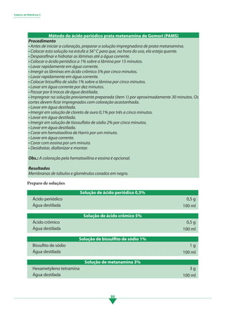 Caderno de Referência 3
• • • • • • • • • • • • • • • • • • •
80
Preparo de soluções
Solução de ácido periódico 0,5%
Ácido periódico
Água destilada
0,5 g
100 ml
Solução de ácido crômico 5%
Ácido crômico
Água destilada
0,5 g
100 ml
Solução de bissulfito de sódio 1%
Bissufito de sódio
Água destilada
1 g
100 ml
Procedimento
• Antes de iniciar a coloração, preparar a solução impregnadora de prata metanamina.
• Colocar esta solução na estufa a 56° C para que, na hora do uso, ela esteja quente.
• Desparafinar e hidratar as lâminas até a água corrente.
• Colocar o ácido periódico a 1% sobre a lâmina por 15 minutos.
• Lavar rapidamente em água corrente.
• Imergir as lâminas em ácido crômico 5% por cinco minutos.
• Lavar rapidamente em água corrente.
• Colocar bissulfito de sódio 1% sobre a lâmina por cinco minutos.
• Lavar em água corrente por dez minutos.
• Passar por 6 trocas de água destilada.
• Impregnar na solução previamente preparada (item 1) por aproximadamente 30 minutos. Os
cortes devem ficar impregnados com coloração acastanhada.
• Lavar em água destilada.
• Imergir em solução de cloreto de ouro 0,1% por três a cinco minutos.
• Lavar em água destilada.
• Imergir em solução de tiossulfato de sódio 2% por cinco minutos.
• Lavar em água destilada.
• Corar em hematoxilina de Harris por um minuto.
• Lavar em água corrente.
• Corar com eosina por um minuto.
• Desidratar, diafanizar e montar.
Obs.: A coloração pela hematoxilina e eosina é opcional.
Resultados
Membranas de túbulos e glomérulos corados em negro.
Método do ácido periódico prata metenamina de Gomori (PAMS)
Solução de metanamina 3%
Hexametyleno tetramina
Água destilada
3 g
100 ml
3.indd 80 11/08/12 20:31
 